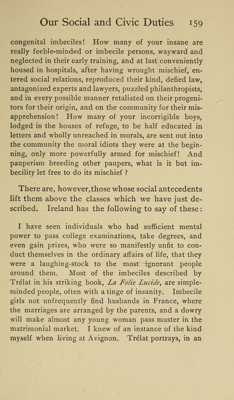 congenital imbeciles! How many of your insane are really feeble-minded or imbecile persons, wayward and neglected in their early training, and at last conveniently housed in hospitals, after having wrought mischief, en- tered social relations, reproduced their kind, defied law, antagonized experts and lawyers, puzzled philanthropists, and in every possible manner retaliated on their progeni- tors for their origin, and on the community for their mis- apprehension! How many of your incorrigible boys, lodged in the houses of refuge, to be half educated in letters and wholly unreached in morals, are sent out into the community the moral idiots they were at the begin- ning, only more powerfully armed for mischief! And pauperism breeding other paupers, what is it but im- becility let free to do its mischief ? There are, hov^^ever, those whose social antecedents lift them above the classes which we have just de- scribed. Ireland has the following to say of these: I have seen individuals who had sufficient mental power to pass college examinations, take degrees, and even gain prizes, who were so manifestly unfit to con- duct themselves in the ordinary affairs of life, that they were a laughing-stock to the most ignorant people around them. Most of the imbeciles described by Trelat in his striking book, La Folie Lucide^ are simple- minded people, often with a tinge of insanity. Imbecile girls not unfrequently find husbands in France, where the marriages are arranged by the parents, and a dowry will make almost any young woman pass muster in the matrimonial market. I knew of an instance of the kind myself when living at Avignon. Trelat portrays, in an