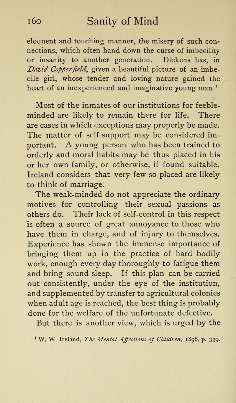 eloquent and touching manner, the misery of such con- nections, which often hand down the curse of imbecility or insanity to another generation. Dickens has, in David Copperfield^ given a beautiful picture of an imbe- cile girl, whose tender and loving nature gained the heart of an inexperienced and imaginative young man^ Most of the inmates of our institutions for feeble- minded are likely to remain there for life. There are cases in v^hich exceptions may properly be made. The matter of self-support may be considered im- portant. A young person who has been trained to orderly and moral habits may be thus placed in his or her own family, or otherwise, if found suitable. Ireland considers that very few so placed are likely to think of marriage. The weak-minded do not appreciate the ordinary motives for controlling their sexual passions as others do. Their lack of self-control in this respect is often a source of great annoyance to those who have them in charge, and of injury to themselves. Experience has shown the immense importance of bringing them up in the practice of hard bodily work, enough every day thoroughly to fatigue them and bring sound sleep. If this plan can be carried out consistently, under the eye of the institution, and supplemented by transfer to agricultural colonies when adult age is reached, the best thing is probably done for the welfare of the unfortunate defective. But there is another view, which is urged by the * W. W. Ireland, The Mental Affections of Children, 1898, p. 339.