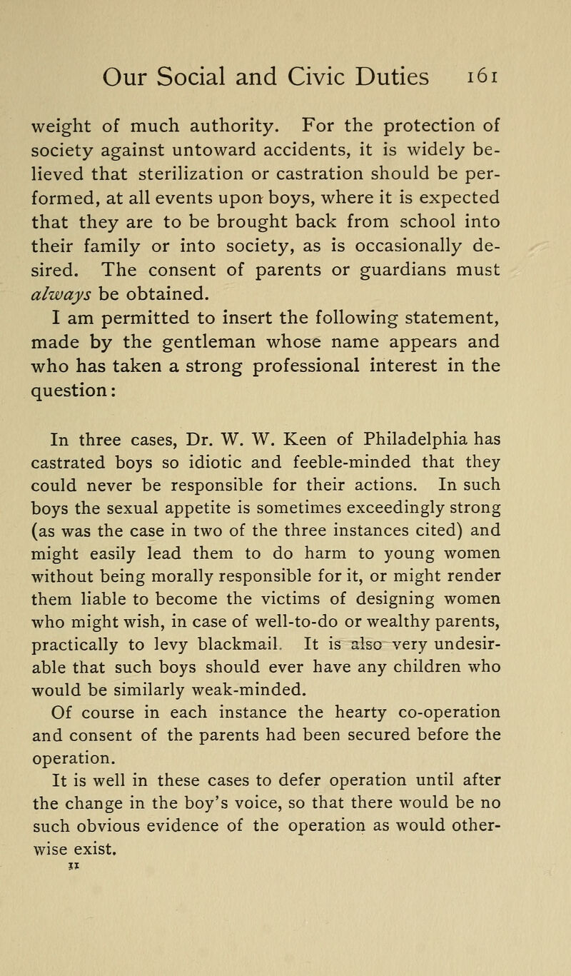 weight of much authority. For the protection of society against untoward accidents, it is widely be- lieved that sterilization or castration should be per- formed, at all events upon boys, where it is expected that they are to be brought back from school into their family or into society, as is occasionally de- sired. The consent of parents or guardians must always be obtained. I am permitted to insert the following statement, made by the gentleman whose name appears and who has taken a strong professional interest in the question: In three cases, Dr. W. W. Keen of Philadelphia has castrated boys so idiotic and feeble-minded that they could never be responsible for their actions. In such boys the sexual appetite is sometimes exceedingly strong (as was the case in two of the three instances cited) and might easily lead them to do harm to young women without being morally responsible for it, or might render them liable to become the victims of designing women who might wish, in case of well-to-do or wealthy parents, practically to levy blackmaiL It is also very undesir- able that such boys should ever have any children who would be similarly weak-minded. Of course in each instance the hearty co-operation and consent of the parents had been secured before the operation. It is well in these cases to defer operation until after the change in the boy's voice, so that there would be no such obvious evidence of the operation as would other- wise exist.