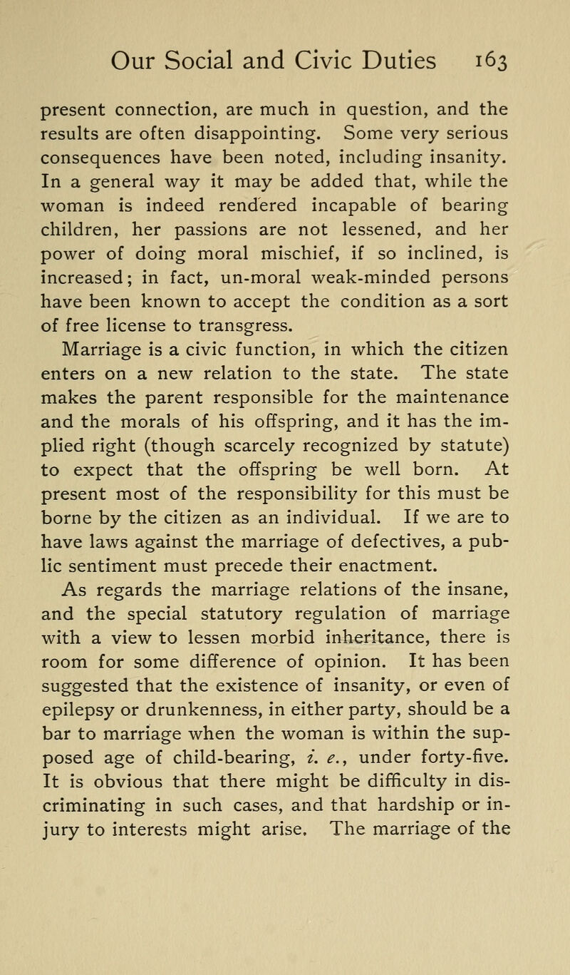 present connection, are much in question, and the results are often disappointing. Some very serious consequences have been noted, including insanity. In a general way it may be added that, while the woman is indeed rendered incapable of bearing children, her passions are not lessened, and her power of doing moral mischief, if so inclined, is increased; in fact, un-moral weak-minded persons have been known to accept the condition as a sort of free license to transgress. Marriage is a civic function, in which the citizen enters on a new relation to the state. The state makes the parent responsible for the maintenance and the morals of his offspring, and it has the im- plied right (though scarcely recognized by statute) to expect that the offspring be well born. At present most of the responsibility for this must be borne by the citizen as an individual. If we are to have laws against the marriage of defectives, a pub- lic sentiment must precede their enactment. As regards the marriage relations of the insane, and the special statutory regulation of marriage with a view to lessen morbid inheritance, there is room for some difference of opinion. It has been suggested that the existence of insanity, or even of epilepsy or drunkenness, in either party, should be a bar to marriage when the woman is within the sup- posed age of child-bearing, i. e., under forty-five. It is obvious that there might be difficulty in dis- criminating in such cases, and that hardship or in- jury to interests might arise. The marriage of the
