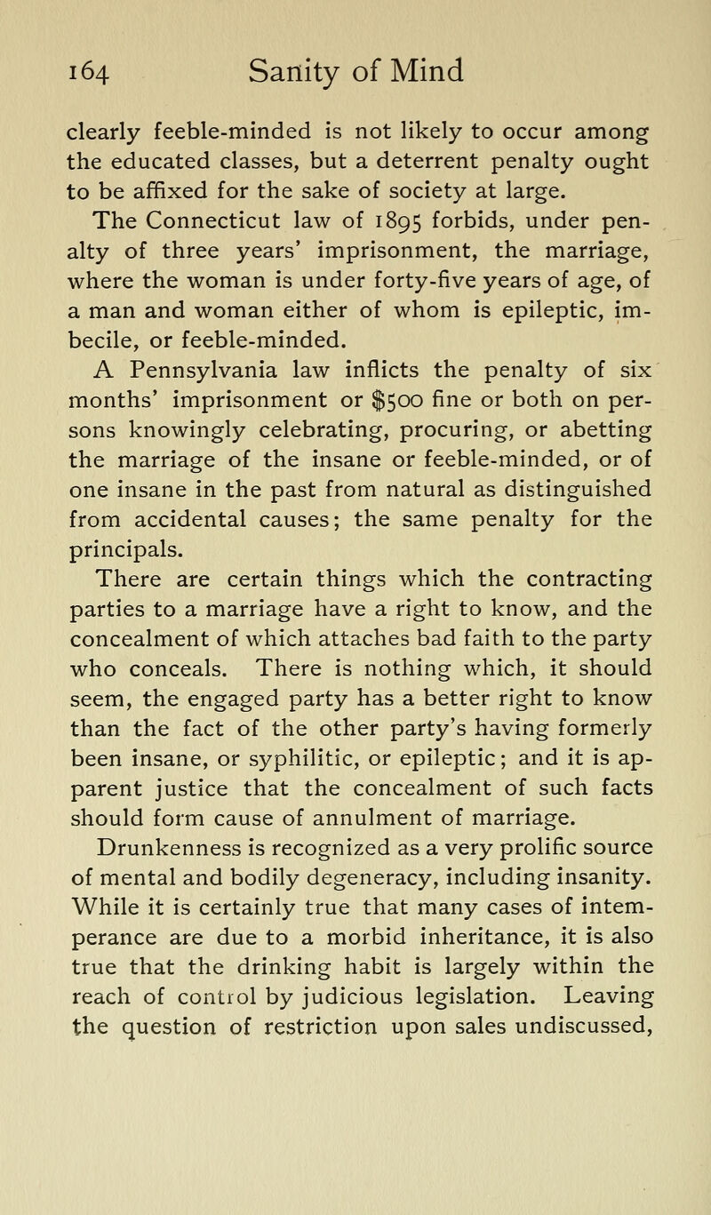 clearly feeble-minded is not likely to occur among the educated classes, but a deterrent penalty ought to be affixed for the sake of society at large. The Connecticut law of 1895 forbids, under pen- alty of three years' imprisonment, the marriage, where the woman is under forty-five years of age, of a man and woman either of whom is epileptic, im- becile, or feeble-minded. A Pennsylvania law inflicts the penalty of six months* imprisonment or $500 fine or both on per- sons knowingly celebrating, procuring, or abetting the marriage of the insane or feeble-minded, or of one insane in the past from natural as distinguished from accidental causes; the same penalty for the principals. There are certain things which the contracting parties to a marriage have a right to know, and the concealment of which attaches bad faith to the party who conceals. There is nothing which, it should seem, the engaged party has a better right to know than the fact of the other party's having formerly been insane, or syphilitic, or epileptic; and it is ap- parent justice that the concealment of such facts should form cause of annulment of marriage. Drunkenness is recognized as a very prolific source of mental and bodily degeneracy, including insanity. While it is certainly true that many cases of intem- perance are due to a morbid inheritance, it is also true that the drinking habit is largely within the reach of control by judicious legislation. Leaving the question of restriction upon sales undiscussed,