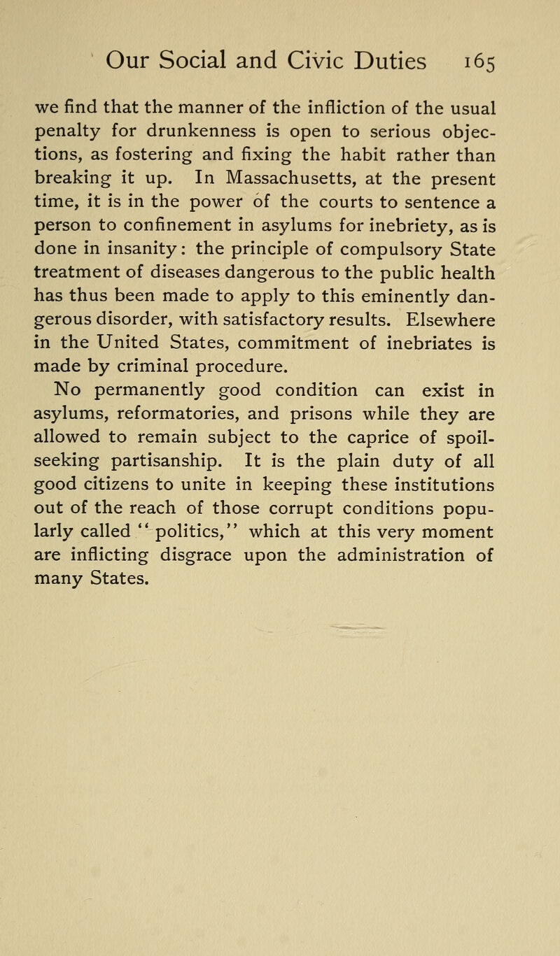 we find that the manner of the infliction of the usual penalty for drunkenness is open to serious objec- tions, as fostering and fixing the habit rather than breaking it up. In Massachusetts, at the present time, it is in the power of the courts to sentence a person to confinement in asylums for inebriety, as is done in insanity: the principle of compulsory State treatment of diseases dangerous to the public health has thus been made to apply to this eminently dan- gerous disorder, with satisfactory results. Elsewhere in the United States, commitment of inebriates is made by criminal procedure. No permanently good condition can exist in asylums, reformatories, and prisons while they are allowed to remain subject to the caprice of spoil- seeking partisanship. It is the plain duty of all good citizens to unite in keeping these institutions out of the reach of those corrupt conditions popu- larly called politics, which at this very moment are inflicting disgrace upon the administration of many States.