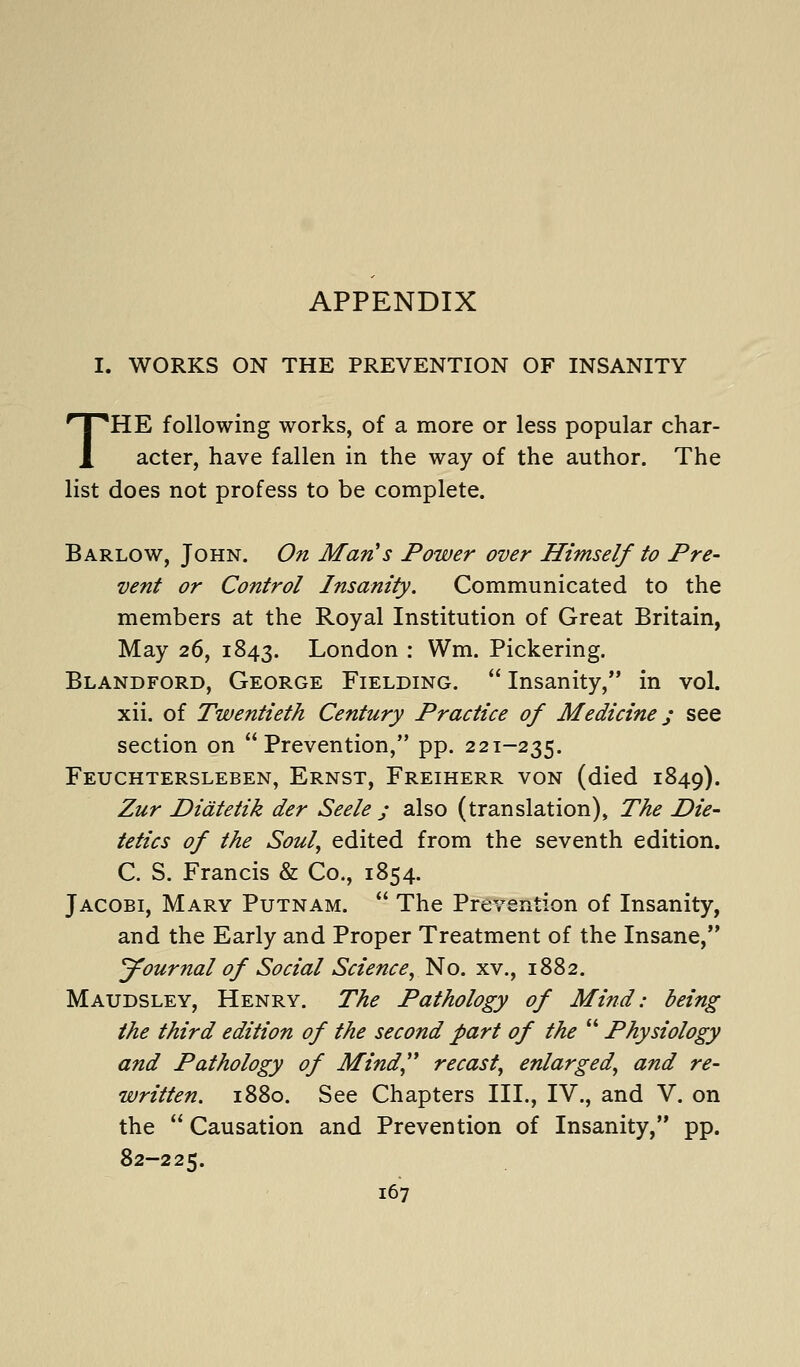 APPENDIX I. WORKS ON THE PREVENTION OF INSANITY THE following works, of a more or less popular char- acter, have fallen in the way of the author. The list does not profess to be complete. Barlow, John. On Man's Power over Himself to Pre- vent or Control Insanity. Communicated to the members at the Royal Institution of Great Britain, May 26, 1843. London : Wm. Pickering. Blandford, George Fielding. Insanity, in vol. xii. of Twentieth Century Practice of Medicine; see section on Prevention, pp. 221-235. Feuchtersleben, Ernst, Freiherr von (died 1849). Zur Didtetik der Seele j also (translation). The Die- tetics of the Soul, edited from the seventh edition. C. S. Francis & Co., 1854. Jacobi, Mary Putnam. The Prevention of Insanity, and the Early and Proper Treatment of the Insane, Journal of Social Science, No. xv., 1882. Maudsley, Henry. The Pathology of Mind: being the third edition of the second part of the Physiology and Pathology of Mind,'* recast, enlarged, and re- written. 1880. See Chapters III., IV., and V. on the Causation and Prevention of Insanity, pp. 82-225.