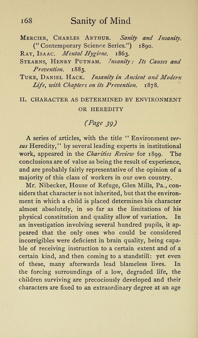 Mercier, Charles Arthur. Sanity and Insanity. ( Contemporary Science Series.) 1890. Ray, Isaac. Mental Hygiene. 1863. Stearns, Henry Putnam. Insanity: Its Causes and Prevention. 1883. TuKE, Daniel Hack. Insanity in Ancient and Modern Life^ with Chapters on its Prevention. 1878. II. CHARACTER AS DETERMINED BY ENVIRONMENT OR HEREDITY (Page sg) A series of articles, with the title  Environment ver- sus Heredity, by several leading experts in institutional work, appeared in the Charities Review for 1899. The conclusions are of value as being the result of experience, and are probably fairly representative of the opinion of a majority of this class of workers in our own country. Mr. Nibecker, House of Refuge, Glen Mills, Pa., con- siders that character is not inherited, but that the environ- ment in which a child is placed determines his character almost absolutely, in so far as the limitations of his physical constitution and quality allow of variation. In an investigation involving several hundred pupils, it ap- peared that the only ones who could be considered incorrigibles were deficient in brain quality, being capa- ble of receiving instruction to a certain extent and of a certain kind, and then coming to a standstill: yet even of these, many afterwards lead blameless lives. In the forcing surroundings of a low, degraded life, the children surviving are precociously developed and their characters are fixed to an extraordinary degree at an age