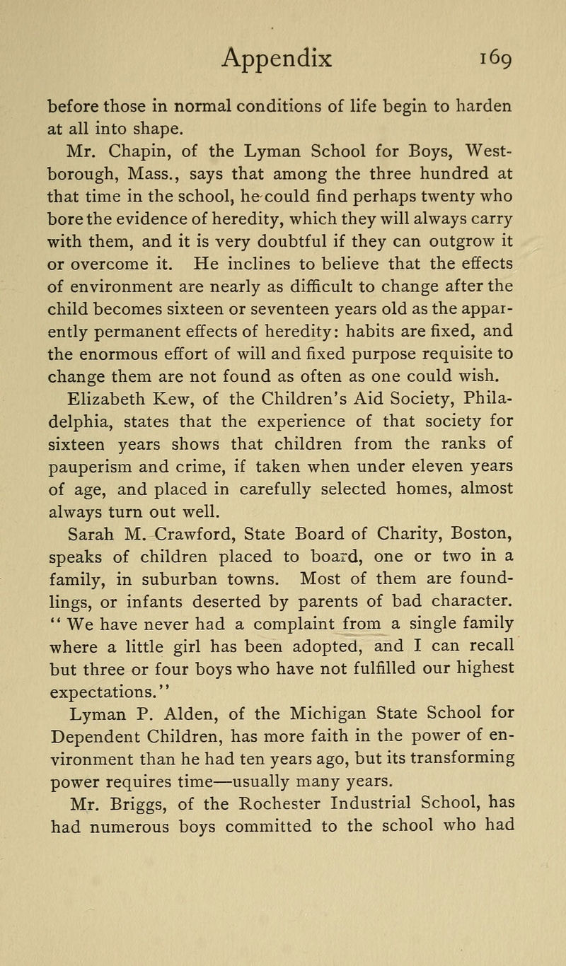 before those in normal conditions of life begin to harden at all into shape. Mr. Chapin, of the Lyman School for Boys, West- borough, Mass., says that among the three hundred at that time in the school, hecould find perhaps twenty who bore the evidence of heredity, which they will always carry with them, and it is very doubtful if they can outgrow it or overcome it. He inclines to believe that the effects of environment are nearly as difficult to change after the child becomes sixteen or seventeen years old as the appar- ently permanent effects of heredity: habits are fixed, and the enormous effort of will and fixed purpose requisite to change them are not found as often as one could wish. Elizabeth Kew, of the Children's Aid Society, Phila- delphia, states that the experience of that society for sixteen years shows that children from the ranks of pauperism and crime, if taken when under eleven years of age, and placed in carefully selected homes, almost always turn out well. Sarah M. Crawford, State Board of Charity, Boston, speaks of children placed to board, one or two in a family, in suburban towns. Most of them are found- lings, or infants deserted by parents of bad character.  We have never had a complaint from a single family where a little girl has been adopted, and I can recall but three or four boys who have not fulfilled our highest expectations. Lyman P. Alden, of the Michigan State School for Dependent Children, has more faith in the power of en- vironment than he had ten years ago, but its transforming power requires time—usually many years. Mr. Briggs, of the Rochester Industrial School, has had numerous boys committed to the school who had