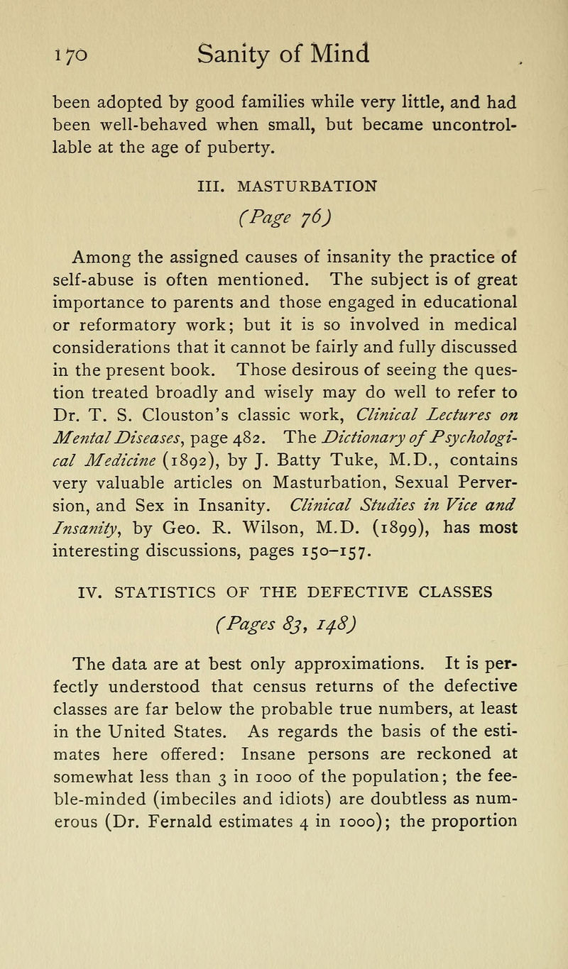 been adopted by good families while very little, and had been well-behaved when small, but became uncontrol- lable at the age of puberty. III. MASTURBATION (Page j6) Among the assigned causes of insanity the practice of self-abuse is often mentioned. The subject is of great importance to parents and those engaged in educational or reformatory work; but it is so involved in medical considerations that it cannot be fairly and fully discussed in the present book. Those desirous of seeing the ques- tion treated broadly and wisely may do well to refer to Dr. T. S. Clouston's classic work, Clinical Lectures on Mental Diseases^ page 482, The Dictionary of Psychologi- cal Medicine (1892), by J. Batty Tuke, M.D., contains very valuable articles on Masturbation, Sexual Perver- sion, and Sex in Insanity. Clinical Studies in Vice and Insanity^ by Geo. R. Wilson, M.D. (1899), has most interesting discussions, pages 150-157. IV. STATISTICS OF THE DEFECTIVE CLASSES (Pages 83, 14.8) The data are at best only approximations. It is per- fectly understood that census returns of the defective classes are far below the probable true numbers, at least in the United States. As regards the basis of the esti- mates here offered: Insane persons are reckoned at somewhat less than 3 in 1000 of the population; the fee- ble-minded (imbeciles and idiots) are doubtless as num- erous (Dr. Fernald estimates 4 in 1000); the proportion