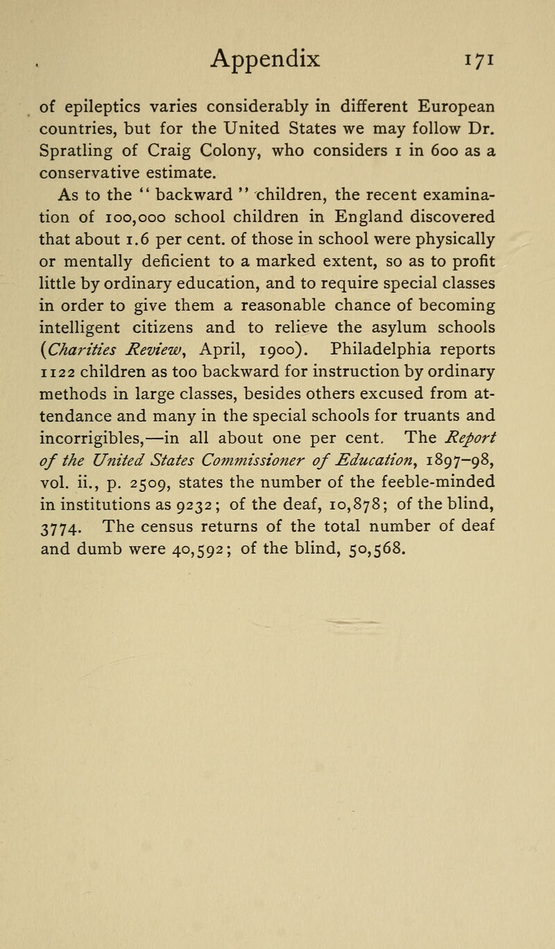 of epileptics varies considerably in different European countries, but for the United States we may follow Dr. Spratling of Craig Colony, who considers i in 600 as a conservative estimate. As to the  backward ** children, the recent examina- tion of 100,000 school children in England discovered that about 1.6 per cent, of those in school were physically or mentally deficient to a marked extent, so as to profit little by ordinary education, and to require special classes in order to give them a reasonable chance of becoming intelligent citizens and to relieve the asylum schools {Charities Review^ April, 1900). Philadelphia reports 1122 children as too backward for instruction by ordinary methods in large classes, besides others excused from at- tendance and many in the special schools for truants and incorrigibles,—in all about one per cent. The Report of the United States Commissioner of Education^ 1897-98, vol. ii., p. 2509, states the number of the feeble-minded in institutions as 9232; of the deaf, 10,878; of the blind, 3774. The census returns of the total number of deaf and dumb were 40,592; of the blind, 50,568.