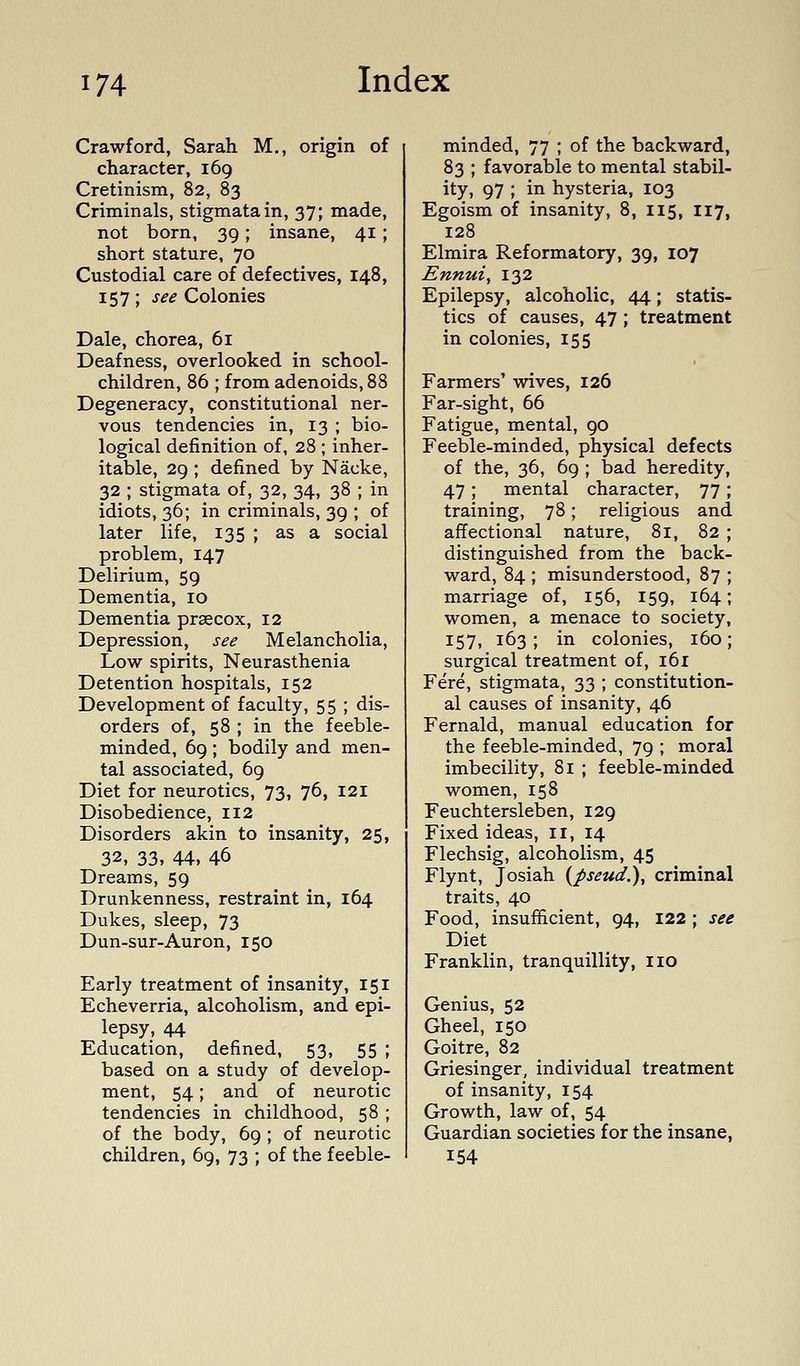 Crawford, Sarah M., origin of character, 169 Cretinism, 82, 83 Criminals, stigmata in, 37; made, not born, 39; insane, 41; short stature, 70 Custodial care of defectives, 148, 157; see Colonies Dale, chorea, 61 Deafness, overlooked in school- children, 86 ; from adenoids, 88 Degeneracy, constitutional ner- vous tendencies in, 13 ; bio- logical definition of, 28 ; inher- itable, 29 ; defined by Nacke, 32 ; stigmata of, 32, 34, 38 ; in idiots, 36; in criminals, 39 ; of later life, 135 ; as a social problem, 147 Delirium, 59 Dementia, 10 Dementia prsecox, 12 Depression, see Melancholia, Low spirits, Neurasthenia Detention hospitals, 152 Development of faculty, 55 ; dis- orders of, 58 ; in the feeble- minded, 69 ; bodily and men- tal associated, 69 Diet for neurotics, 73, 76, 121 Disobedience, 112 Disorders akin to insanity, 25, 32, 33, 44, 46 Dreams, 59 Drunkenness, restraint in, 164 Dukes, sleep, 73 Dun-sur-Auron, 150 Early treatment of insanity, 151 Echeverria, alcoholism, and epi- lepsy, 44 Education, defined, 53, 55 ; based on a study of develop- ment, 54; and of neurotic tendencies in childhood, 58 ; of the body, 69 ; of neurotic children, 69, 73 ; of the feeble- minded, 77 ; of the backward, 83 ; favorable to mental stabil- ity, 97 ; in hysteria, 103 Egoism of insanity, 8, 115, 117, 128 Elmira Reformatory, 39, 107 Ennui ^ 132 Epilepsy, alcoholic, 44; statis- tics of causes, 47 ; treatment in colonies, 155 Farmers' wives, 126 Far-sight, 66 Fatigue, mental, 90 Feeble-minded, physical defects of the, 36, 69 ; bad heredity, 47 ; mental character, 77 ; training, 78; religious and affectional nature, 81, 82 ; distinguished from the back- ward, 84 ; misunderstood, 87 ; marriage of, 156, 159, 164; women, a menace to society, 157. 163; in colonies, 160; surgical treatment of, 161 Fere, stigmata, 33 ; constitution- al causes of insanity, 46 Fernald, manual education for the feeble-minded, 79 ; moral imbecility, 81 ; feeble-minded women, 158 Feuchtersleben, 129 Fixed ideas, ii, 14 Flechsig, alcoholism, 45 Flynt, Josiah {pseud.), criminal traits, 40 Food, insufficient, 94, 122 ; see Diet Franklin, tranquillity, no Genius, 52 Gheel, 150 Goitre, 82 Griesinger, individual treatment of insanity, 154 Growth, law of, 54 Guardian societies for the insane, 154