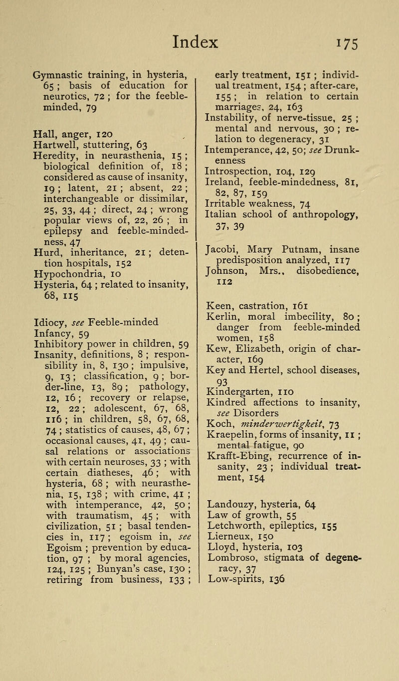 Gymnastic training, in hysteria, 65 ; basis of education for neurotics, 72 ; for the feeble- minded, 79 Hall, anger, 120 Hartwell, stuttering, 63 Heredity, in neurasthenia, 15 ; biological definition of, 18 ; considered as cause of insanity, 19 ; latent, 21 ; absent, 22 ; interchangeable or dissimilar, 25, 33. 44; direct, 24 ; wrong popular views of, 22, 26 ; in epilepsy and feeble-minded- ness, 47 Hurd, inheritance, 21; deten- tion hospitals, 152 Hypochondria, 10 Hysteria, 64 ; related to insanity, 68, 115 Idiocy, see Feeble-minded Infancy, 59 Inhibitory power in children, 59 Insanity, definitions, 8 ; respon- sibility in, 8, 130 ; impulsive, 9, 13 ; classification, 9 ; bor- der-line, 13, 89; pathology, 12, 16 ; recovery or relapse, 12, 22; adolescent, 67, 68, 116 ; in children, 58, 67, 68, 74 ; statistics of causes, 48, 67 ; occasional causes, 41, 49 ; cau- sal relations or associations with certain neuroses, 33 ; with certain diatheses, 46; with hysteria, 68 ; with neurasthe- nia, 15, 138 ; with crime, 41 ; with intemperance, 42, 50; with traumatism, 45 ; with civilization, 51 ; basal tenden- cies in, 117 ; egoism in, see Egoism ; prevention by educa- tion, 97 ; by moral agencies, 124, 125 ; Bunyan's case, 130 ; retiring from business, 133 ; early treatment, 151 ; individ- ual treatment, 154; after-care, 155; in relation to certain marriages, 24, 163 Instability, of nerve-tissue, 25 ; mental and nervous, 30 ; re- lation to degeneracy, 31 Intemperance, 42, 50; see Drunk- enness Introspection, 104, 129 Ireland, feeble-mindedness, 81, 82, 87, 159 Irritable weakness, 74 Italian school of anthropology, 37, 39 Jacobi, Mary Putnam, insane predisposition analyzed, 117 Johnson, Mrs., disobedience, 112 Keen, castration, 161 Kerlin, moral imbecility, 80; danger from feeble-minded women, 158 Kew, Elizabeth, origin of char- acter, 169 Key and Hertel, school diseases, 93 Kindergarten, no Kindred affections to insanity, see Disorders Koch, minderwertigkeit, 73 Kraepelin, forms of insanity, ii; mental fatigue, 90 Krafft-Ebing, recurrence of in- sanity, 23; individual treat- ment, 154 Landouzy, hysteria, 64 Law of growth, 55 Letchworth, epileptics, 155 Lierneux, 150 Lloyd, hysteria, 103 Lombroso, stigmata of degene- racy, 37 Low-spirits, 136