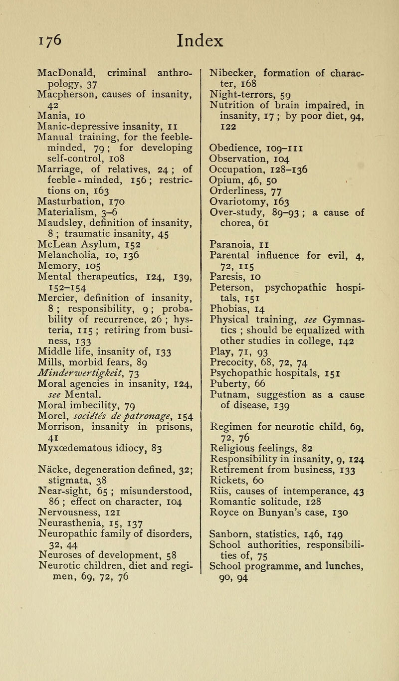 MacDonald, criminal anthro- pology, 37 Macpherson, causes of insanity, 42 Mania, 10 Manic-depressive insanity, 11 Manual training, for the feeble- minded, 79; for developing self-control, 108 Marriage, of relatives, 24; of feeble-minded, 156; restric- tions on, 163 Masturbation, 170 Materialism, 3-6 Maudsley, definition of insanity, 8 ; traumatic insanity, 45 McLean Asylum, 152 Melancholia, 10, 136 Memory, 105 Mental therapeutics, 124, 139, 152-154 Mercier, definition of insanity, 8 ; responsibility, 9 ; proba- bility of recurrence, 26 ; hys- teria, 115 ; retiring from busi- ness, 133 Middle life, insanity of, 133 Mills, morbid fears, 89 Minderwertigkeit, 73 Moral agencies in insanity, 124, see Mental. Moral imbecility, 79 Morel, soci^Us de patronage, 154 Morrison, insanity in prisons, 41 Myxoedematous idiocy, 83 Nacke, degeneration defined, 32; stigmata, 38 Near-sight, 65 ; misunderstood, 86 ; effect on character, 104 Nervousness, 121 Neurasthenia, 15, 137 Neuropathic family of disorders, 32, 44 Neuroses of development, 58 Neurotic children, diet and regi- men, 69, 72, 76 Nibecker, formation of charac- ter, 168 Night-terrors, 59 Nutrition of brain impaired, in insanity, 17 ; by poor diet, 94, 122 Obedience, 109-111 Observation, 104 Occupation, 128-136 Opium, 46, 50 Orderliness, 77 Ovariotomy, 163 Over-study, 89-93 ; a cause of chorea, 61 Paranoia, ii Parental influence for evil, 4, 72, 115 Paresis, 10 Peterson, psychopathic hospi- tals, 151 Phobias, 14 Physical training, see Gymnas- tics ; should be equalized with other studies in college, 142 Play, 71, 93 Precocity, 68, 72, 74 Psychopathic hospitals, 151 Puberty, 66 Putnam, suggestion as a cause of disease, 139 Regimen for neurotic child, 69, 72, 76 Religious feelings, 82 Responsibility in insanity, 9, 124 Retirement from business, 133 Rickets, 60 Riis, causes of intemperance, 43 Romantic solitude, 128 Royce on Bunyan's case, 130 Sanborn, statistics, 146, 149 School authorities, responsibili- ties of, 75 School programme, and lunches, 90, 94
