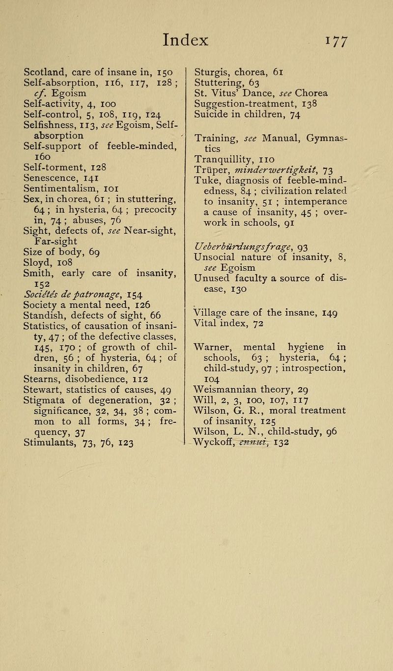 Scotland, care of insane in, 150 Self-absorption, 116, 117, 128 ; cf. Egoism Self-activity, 4, 100 Self-control, 5, 108, 119, 124 Selfishness, 113, j^^ Egoism, Self- absorption Self-support of feeble-minded, 160 Self-torment, 128 Senescence, 141 Sentimentalism, loi Sex, in chorea, 61 ; in stuttering, 64 ; in hysteria, 64 ; precocity in, 74 ; abuses, 76 Sight, defects of, see Near-sight, Far-sight Size of body, 69 Sloyd, 108 Smith, early care of insanity, 152 Socidte's de patronage, 154 Society a mental need, 126 Standish, defects of sight, 66 Statistics, of causation of insani- ty, 47 ; of the defective classes, 145, 170 ; of growth of chil- dren, 56 ; of hysteria, 64 ; of insanity in children, 67 Stearns, disobedience, 112 Stewart, statistics of causes, 49 Stigmata of degeneration, 32 ; significance, 32, 34, 38 ; com- mon to all forms, 34; fre- quency, 37 Stimulants, 73, 76, 123 Sturgis, chorea, 61 Stuttering, 63 St. Vitus' Dance, see Chorea Suggestion-treatment, 138 Suicide in children, 74 Training, see Manual, Gymnas- tics Tranquillity, no Trtiper, minderwertigkeit, 73 Tuke, diagnosis of feeble-mind- edness, 84 ; civilization related to insanity, 51 ; intemperance a cause of insanity, 45 ; over- work in schools, 91 Ueberbiirdungsfrage, 93 Unsocial nature of insanity, 8, see Egoism Unused faculty a source of dis- ease, 130 Village care of the insane, 149 Vital index, 72 Warner, mental hygiene in schools, 63 ; hysteria, 64; child-study, 97 ; introspection, 104 Weismannian theory, 29 Will, 2, 3, 100, 107, 117 Wilson, G. R., moral treatment of insanity, 125 Wilson, L. N., child-study, 96 Wyckoff, ennui-, 132