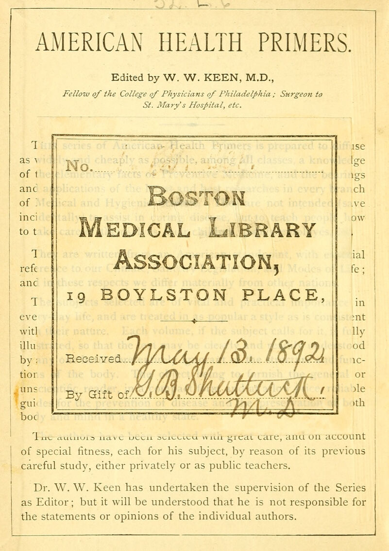 AMERICAN HEALTH PRIMERS. Edited by W. W. KEEN, M.D., Fellow of the College of Physicians of Philadelphia ; Surgeon to St. Mary s Hospital, etc. 1 .- as a of 1 No. [ge lgS anc of: Boston ch .ve inci to t Medical Library pw • 1 refe Association, ial fe; anc T 19 BOYLSTON PLACE, in eve witl illu by; mt lly od 1C- Received A^ tior Ins gui (/J/n Vff / / m -Lrf- )le ■ >th By am oiMM hhMmMAi 'n/X.. J\ boc of special fitness, each for his subject, by reason of its previous careful study, either privately or as public teachers. Dr. W. W. Keen has undertaken the supervision of the Series as Editor; but it will be understood that he is not responsible for the statements or opinions of the individual authors.