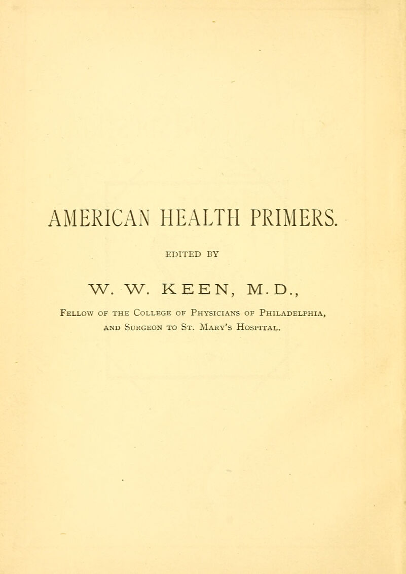 AMERICAN HEALTH PRIMERS. EDITED BY W. W. KEEN, M.D., Fellow of the College of Physicians of Philadelphia, and Surgeon to St. Mary's Hospital.