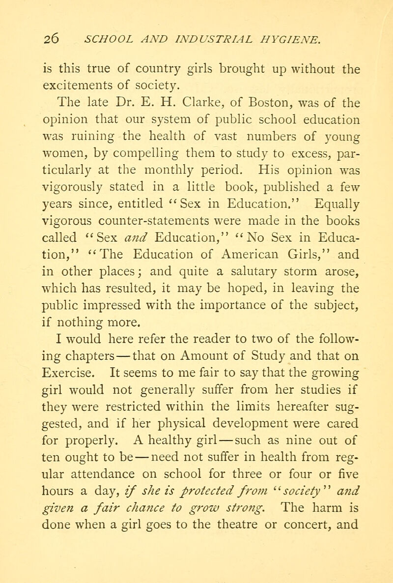 is this true of country girls brought up without the excitements of society. The late Dr. E. H. Clarke, of Boston, was of the opinion that our system of public school education was ruining the health of vast numbers of young women, by compelling them to study to excess, par- ticularly at the monthly period. His opinion was vigorously stated in a little book, published a few years since, entitled Sex in Education. Equally vigorous counter-statements were made in the books called Sex and Education, No Sex in Educa- tion, The Education of American Girls, and in other places; and quite a salutary storm arose, which has resulted, it may be hoped, in leaving the public impressed with the importance of the subject, if nothing more. I would here refer the reader to two of the follow- ing chapters—that on Amount of Study and that on Exercise. It seems to me fair to say that the growing girl would not generally suffer from her studies if they were restricted within the limits hereafter sug- gested, and if her physical development were cared for properly. A healthy girl—such as nine out of ten ought to be — need not suffer in health from reg- ular attendance on school for three or four or five hours a day, if she is protected from society aiid given a fair chance to grow strong. The harm is done when a girl goes to the theatre or concert, and