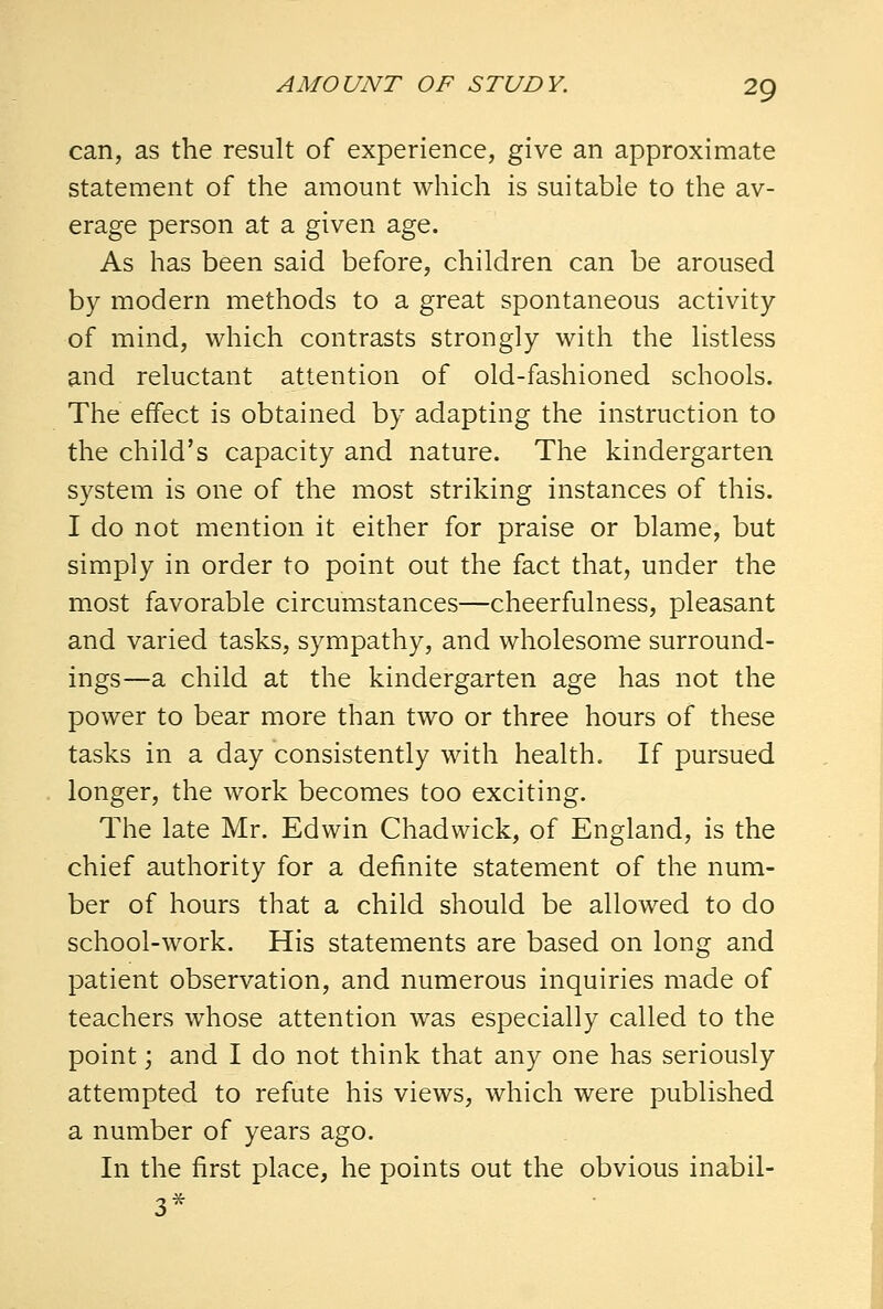 can, as the result of experience, give an approximate statement of the amount which is suitable to the av- erage person at a given age. As has been said before, children can be aroused by modern methods to a great spontaneous activity of mind, which contrasts strongly with the listless and reluctant attention of old-fashioned schools. The effect is obtained by adapting the instruction to the child's capacity and nature. The kindergarten system is one of the most striking instances of this. I do not mention it either for praise or blame, but simply in order to point out the fact that, under the most favorable circumstances—cheerfulness, pleasant and varied tasks, sympathy, and wholesome surround- ings—a child at the kindergarten age has not the power to bear more than two or three hours of these tasks in a day consistently with health. If pursued longer, the work becomes too exciting. The late Mr. Edwin Chadwick, of England, is the chief authority for a definite statement of the num- ber of hours that a child should be allowed to do school-work. His statements are based on long and patient observation, and numerous inquiries made of teachers whose attention was especially called to the point; and I do not think that any one has seriously attempted to refute his views, which were published a number of years ago. In the first place, he points out the obvious inabil- 3*