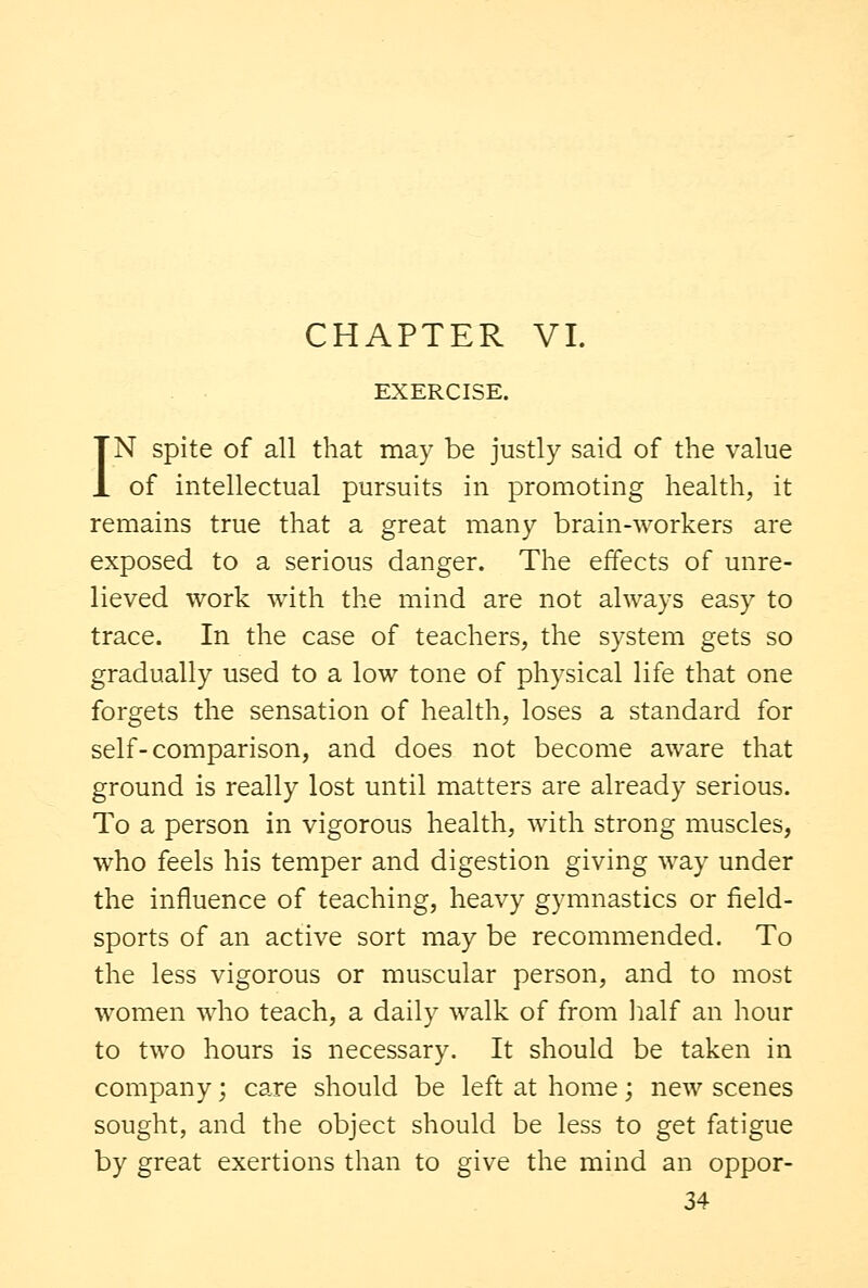 EXERCISE. IN spite of all that may be justly said of the value of intellectual pursuits in promoting health, it remains true that a great many brain-workers are exposed to a serious danger. The effects of unre- lieved work with the mind are not always easy to trace. In the case of teachers, the system gets so gradually used to a low tone of physical life that one forgets the sensation of health, loses a standard for self-comparison, and does not become aware that ground is really lost until matters are already serious. To a person in vigorous health, with strong muscles, who feels his temper and digestion giving way under the influence of teaching, heavy gymnastics or field- sports of an active sort may be recommended. To the less vigorous or muscular person, and to most women who teach, a daily walk of from half an hour to two hours is necessary. It should be taken in company; care should be left at home; new scenes sought, and the object should be less to get fatigue by great exertions than to give the mind an oppor-