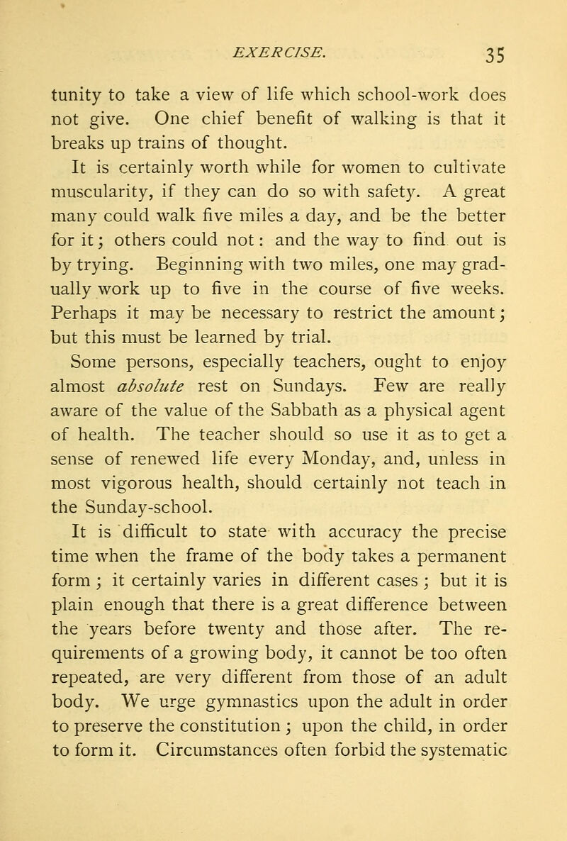 tunity to take a view of life which school-work does not give. One chief benefit of walking is that it breaks up trains of thought. It is certainly worth while for women to cultivate muscularity, if they can do so with safety. A great many could walk five miles a day, and be the better for it; others could not: and the way to find, out is by trying. Beginning with two miles, one may grad- ually work up to five in the course of five weeks. Perhaps it may be necessary to restrict the amount; but this must be learned by trial. Some persons, especially teachers, ought to enjoy almost absolute rest on Sundays. Few are really aware of the value of the Sabbath as a physical agent of health. The teacher should so use it as to get a sense of renewed life every Monday, and, unless in most vigorous health, should certainly not teach in the Sunday-school. It is difficult to state with accuracy the precise time when the frame of the body takes a permanent form ; it certainly varies in different cases ; but it is plain enough that there is a great difference between the years before twenty and those after. The re- quirements of a growing body, it cannot be too often repeated, are very different from those of an adult body. We urge gymnastics upon the adult in order to preserve the constitution ; upon the child, in order to form it. Circumstances often forbid the systematic