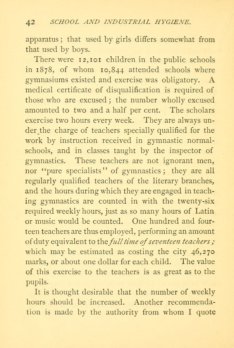 apparatus; that used by girls differs somewhat from that used by boys. There were 12,101 children in the public schools in 1878, of whom 10,844 attended schools where gymnasiums existed and exercise was obligatory. A medical certificate of disqualification is required of those who are excused; the number wholly excused amounted to two and a half per cent. The scholars exercise two hours every week. They are always un- derlie charge of teachers specially qualified for the work by instruction received in gymnastic normal- schools, and in classes taught by the inspector of gymnastics. These teachers are not ignorant men, nor ''pure specialists of gymnastics; they are all regularly qualified teachers of the literary branches, and the hours during which they are engaged in teach- ing gymnastics are counted in with the twenty-six required weekly hours, just as so many hours of Latin or music would be counted. One hundred and four- teen teachers are thus employed, performing an amount of duty equivalent to the full time of seventeen teachers ; which may be estimated as costing the city 46,270 marks, or about one dollar for each child. The value of this exercise to the teachers is as great as to the pupils. It is thought desirable that the number of weekly hours should be increased. Another recommenda- tion is made by the authority from whom I quote