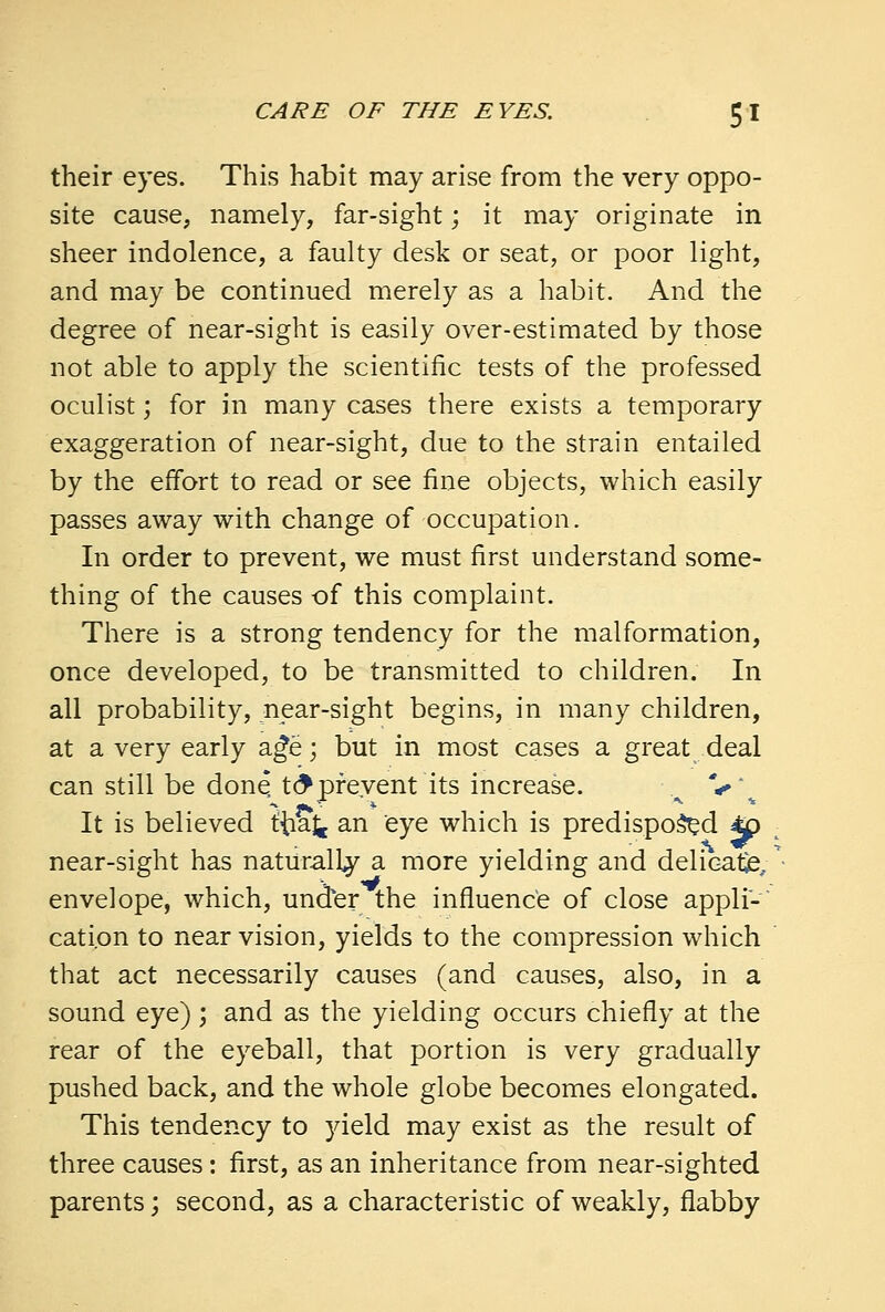 their eyes. This habit may arise from the very oppo- site cause, namely, far-sight; it may originate in sheer indolence, a faulty desk or seat, or poor light, and may be continued merely as a habit. And the degree of near-sight is easily over-estimated by those not able to apply the scientific tests of the professed oculist; for in many cases there exists a temporary exaggeration of near-sight, due to the strain entailed by the effort to read or see fine objects, which easily passes away with change of occupation. In order to prevent, we must first understand some- thing of the causes of this complaint. There is a strong tendency for the malformation, once developed, to be transmitted to children. In all probability, near-sight begins, in many children, at a very early age; but in most cases a great deal can still be done to* prevent its increase. A V\ It is believed ttiaj, an eye which is predisposed 4£ near-sight has naturally a more yielding and delicate, envelope, which, under the influence of close appli- cation to near vision, yields to the compression which that act necessarily causes (and causes, also, in a sound eye); and as the yielding occurs chiefly at the rear of the eyeball, that portion is very gradually pushed back, and the whole globe becomes elongated. This tendency to yield may exist as the result of three causes: first, as an inheritance from near-sighted parents; second, as a characteristic of weakly, flabby