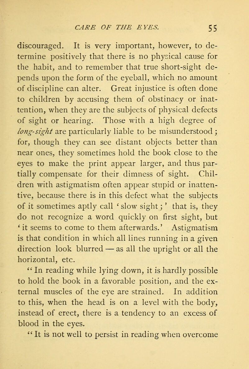 discouraged. It is very important, however, to de- termine positively that there is no physical cause for the habit, and to remember that true short-sight de- pends upon the form of the eyeball, which no amount of discipline can alter. Great injustice is often done to children by accusing them of obstinacy or inat- tention, when they are the subjects of physical defects of sight or hearing. Those with a high degree of long-sight are particularly liable to be misunderstood ; for, though they can see distant objects better than near ones, they sometimes hold the book close to the eyes to make the print appear larger, and thus par- tially compensate for their dimness of sight. Chil- dren with astigmatism often appear stupid or inatten- tive, because there is in this defect what the subjects of it sometimes aptly call * slow sight;' that is, they do not recognize a word quickly on first sight, but 1 it seems to come to them afterwards.' Astigmatism is that condition in which all lines running in a given direction look blurred — as all the upright or all the horizontal, etc.  In reading while lying down, it is hardly possible to hold the book in a favorable position, and the ex- ternal muscles of the eye are strained. In addition to this, when the head is on a level with the body, instead of erect, there is a tendency to an excess of blood in the eyes.  It is not well to persist in reading when overcome