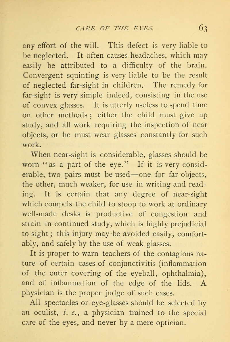 any effort of the will. This defect is very liable to be neglected. It often causes headaches, which may easily be attributed to a difficulty of the brain. Convergent squinting is very liable to be the result of neglected far-sight in children. The remedy for far-sight is very simple indeed, consisting in the use of convex glasses. It is utterly useless to spend time on other methods ; either the child must give up study, and all work requiring the inspection of near objects, or he must wear glasses constantly for such work. When near-sight is considerable, glasses should be worn as a part of the eye. If it is very consid- erable, two pairs must be used—one for far objects, the other, much weaker, for use in writing and read- ing. It is certain that any degree of near-sight which compels the child to stoop to work at ordinary well-made desks is productive of congestion and strain in continued study, which is highly prejudicial to sight; this injury may be avoided easily, comfort- ably, and safely by the use of weak glasses. It is proper to warn teachers of the contagious na- ture of certain cases of conjunctivitis (inflammation of the outer covering of the eyeball, ophthalmia), and of inflammation of the edge of the lids. A physician is the proper judge of such cases. All spectacles or eye-glasses should be selected by an oculist, i. e., a physician trained to the special care of the eyes, and never by a mere optician.