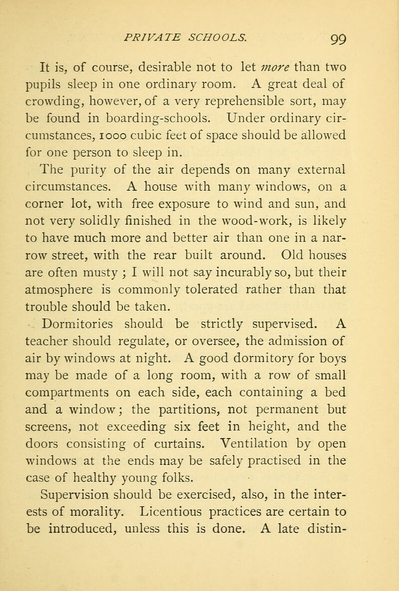 It is, of course, desirable not to let more than two pupils sleep in one ordinary room. A great deal of crowding, however, of a very reprehensible sort, may be found in boarding-schools. Under ordinary cir- cumstances, 1000 cubic feet of space should be allowed for one person to sleep in. The purity of the air depends on many external circumstances. A house with many windows, on a corner lot, with free exposure to wind and sun, and not very solidly finished in the wood-work, is likely to have much more and better air than one in a nar- row street, with the rear built around. Old houses are often musty ; I will not say incurably so, but their atmosphere is commonly tolerated rather than that trouble should be taken. Dormitories should be strictly supervised. A teacher should regulate, or oversee, the admission of air by windows at night. A good dormitory for boys may be made of a long room, with a row of small compartments on each side, each containing a bed and a window; the partitions, not permanent but screens, not exceeding six feet in height, and the doors consisting of curtains. Ventilation by open windows at the ends may be safely practised in the case of healthy young folks. Supervision should be exercised, also, in the inter- ests of morality. Licentious practices are certain to be introduced, unless this is done. A late distin-