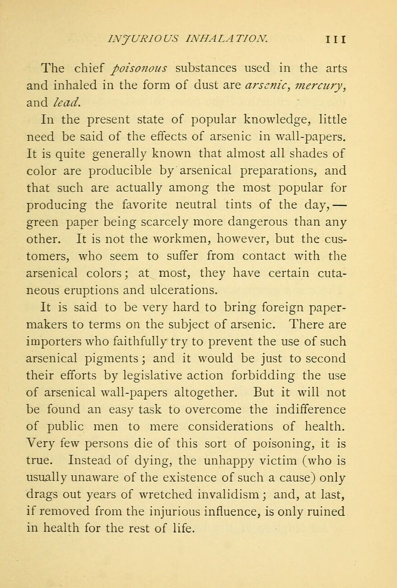 The chief poisonous substances used in the arts and inhaled in the form of dust are arsenic, meracry, and lead. In the present state of popular knowledge, little need be said of the effects of arsenic in wall-papers. It is quite generally known that almost all shades of color are producible by arsenical preparations, and that such are actually among the most popular for producing the favorite neutral tints of the day,— green paper being scarcely more dangerous than any other. It is not the workmen, however, but the cus- tomers, who seem to suffer from contact with the arsenical colors; at most, they have certain cuta- neous eruptions and ulcerations. It is said to be very hard to bring foreign paper- makers to terms on the subject of arsenic. There are importers who faithfully try to prevent the use of such arsenical pigments; and it would be just to second their efforts by legislative action forbidding the use of arsenical wall-papers altogether. But it will not be found an easy task to overcome the indifference of public men to mere considerations of health. Very few persons die of this sort of poisoning, it is true. Instead of dying, the unhappy victim (who is usually unaware of the existence of such a cause) only drags out years of wretched invalidism; and, at last, if removed from the injurious influence, is only ruined in health for the rest of life.