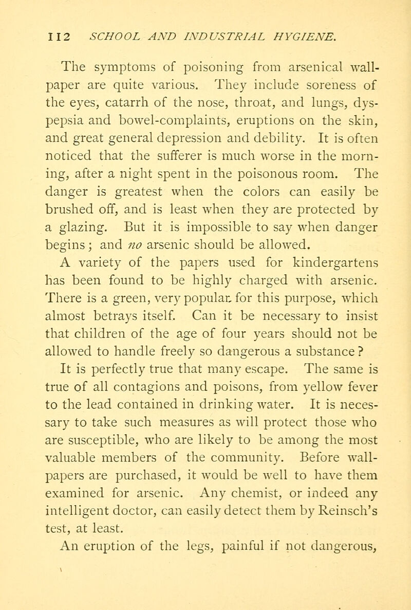 The symptoms of poisoning from arsenical wall- paper are quite various. They include soreness of the eyes, catarrh of the nose, throat, and lungs, dys- pepsia and bowel-complaints, eruptions on the skin, and great general depression and debility. It is often noticed that the sufferer is much worse in the morn- ing, after a night spent in the poisonous room. The danger is greatest when the colors can easily be brushed off, and is least when they are protected by a glazing. But it is impossible to say when danger begins ; and no arsenic should be allowed. A variety of the papers used for kindergartens has been found to be highly charged with arsenic. There is a green, very popular, for this purpose, which almost betrays itself. Can it be necessary to insist that children of the age of four years should not be allowed to handle freely so dangerous a substance ? It is perfectly true that many escape. The same is true of all contagions and poisons, from yellow fever to the lead contained in drinking water. It is neces- sary to take such measures as will protect those who are susceptible, who are likely to be among the most valuable members of the community. Before wall- papers are purchased, it would be well to have them examined for arsenic. Any chemist, or indeed any intelligent doctor, can easily detect them by Reinsch's test, at least. An eruption of the legs, painful if not dangerous,