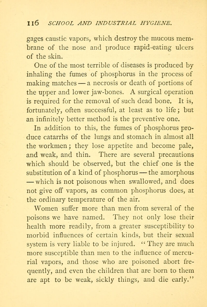 gages caustic vapors, which destroy the mucous mem- brane of the nose and produce rapid=eating ulcers of the skin. One of the most terrible of diseases is produced by inhaling the fumes of phosphorus in the process of making matches — a necrosis or death of portions of the upper and lower jaw-bones. A surgical operation is required for the removal of such dead bone. It is, fortunately, often successful, at least as to life; but an infinitely better method is the preventive one. In addition to this, the fumes of phosphorus pro- duce catarrhs of the lungs and stomach in almost all the workmen; they lose appetite and become pale, and weak, and thin. There are several precautions which should be observed, but the chief one is the substitution of a kind of phosphorus — the amorphous — which is not poisonous when swallowed, and does not give off vapors, as common phosphorus does, at the ordinary temperature of the air. Women suffer more than men from several of the poisons we have named. They not only lose their health more readily, from a greater susceptibility to morbid influences of certain kinds, but their sexual system is very liable to be injured.  They are much more susceptible than men to the influence of mercu- rial vapors, and those who are poisoned abort fre- quently, and even the children that are born to them are apt to be weak, sickly things, and die early.