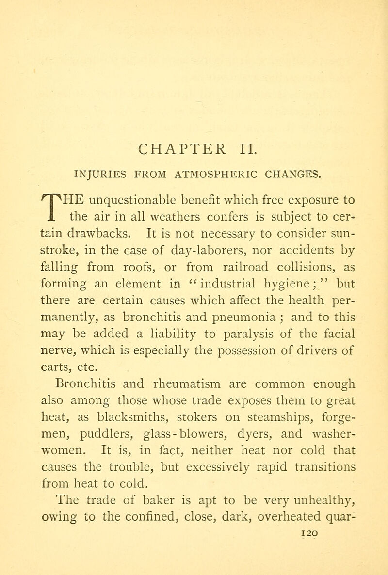 CHAPTER II. INJURIES FROM ATMOSPHERIC CHANGES. THE unquestionable benefit which free exposure to the air in all weathers confers is subject to cer- tain drawbacks. It is not necessary to consider sun- stroke, in the case of day-laborers, nor accidents by falling from roofs, or from railroad collisions, as forming an element in industrial hygiene; but there are certain causes which affect the health per- manently, as bronchitis and pneumonia ; and to this may be added a liability to paralysis of the facial nerve, which is especially the possession of drivers of carts, etc. Bronchitis and rheumatism are common enough also among those whose trade exposes them to great heat, as blacksmiths, stokers on steamships, forge- men, puddlers, glass-blowers, dyers, and washer- women. It is, in fact, neither heat nor cold that causes the trouble, but excessively rapid transitions from heat to cold. The trade of baker is apt to be very unhealthy, owing to the confined, close, dark, overheated quar-