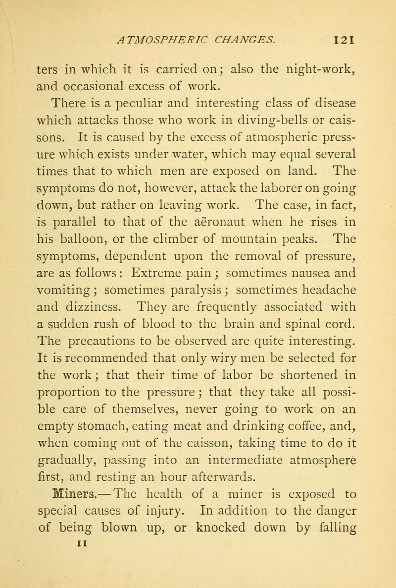 ters in which it is carried on; also the night-work, and occasional excess of work. There is a peculiar and interesting class of disease which attacks those who work in diving-bells or cais- sons. It is caused by the excess of atmospheric press- ure which exists under water, which may equal several times that to which men are exposed on land. The symptoms do not, however, attack the laborer on going down, but rather on leaving work. The case, in fact, is parallel to that of the aeronaut when he rises in his balloon, or the climber of mountain peaks. The symptoms, dependent upon the removal of pressure, are as follows : Extreme pain ; sometimes nausea and vomiting; sometimes paralysis; sometimes headache and dizziness. They are frequently associated with a sudden rush of blood to the brain and spinal cord. The precautions to be observed are quite interesting. It is recommended that only wiry men be selected for the work; that their time of labor be shortened in proportion to the pressure; that they take all possi- ble care of themselves, never going to work on an empty stomach, eating meat and drinking coffee, and, when coming out of the caisson, taking time to do it gradually, passing into an intermediate atmosphere first, and resting an hour afterwards. Miners.— The health of a miner is exposed to special causes of injury. In addition to the danger of being blown up, or knocked down by falling