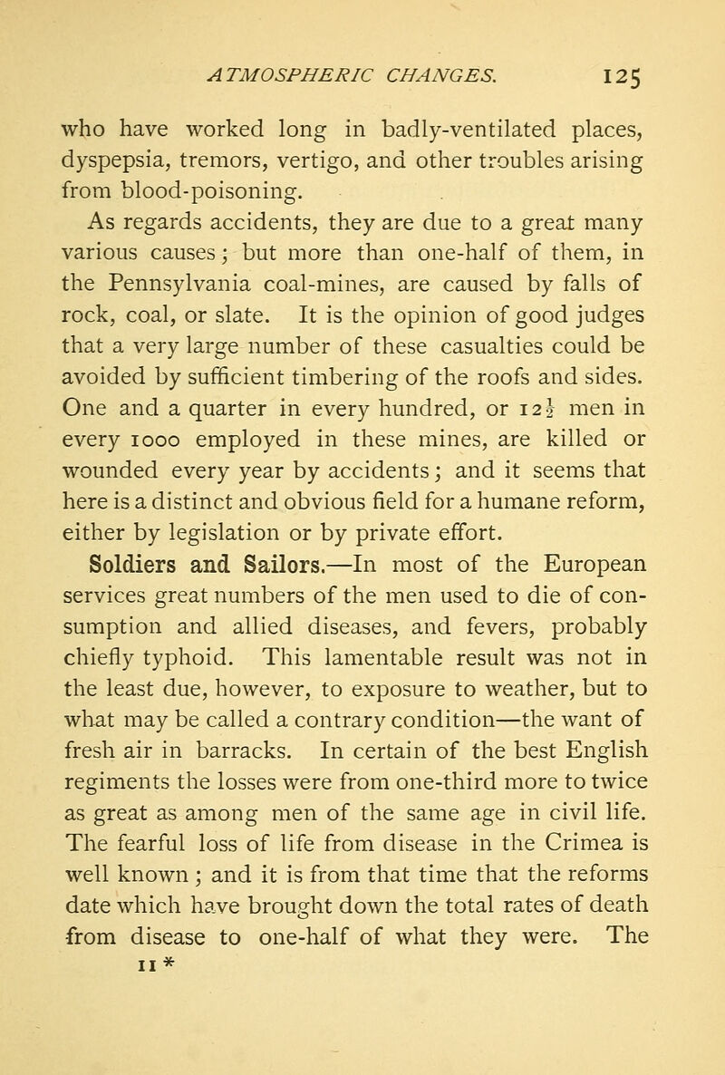 who have worked long in badly-ventilated places, dyspepsia, tremors, vertigo, and other troubles arising from blood-poisoning. As regards accidents, they are due to a great many various causes 5 but more than one-half of them, in the Pennsylvania coal-mines, are caused by falls of rock, coal, or slate. It is the opinion of good judges that a very large number of these casualties could be avoided by sufficient timbering of the roofs and sides. One and a quarter in every hundred, or 12 J men in every 1000 employed in these mines, are killed or wounded every year by accidents; and it seems that here is a distinct and obvious field for a humane reform, either by legislation or by private effort. Soldiers and Sailors.—In most of the European services great numbers of the men used to die of con- sumption and allied diseases, and fevers, probably chiefly typhoid. This lamentable result was not in the least due, however, to exposure to weather, but to what may be called a contrary condition—the want of fresh air in barracks. In certain of the best English regiments the losses were from one-third more to twice as great as among men of the same age in civil life. The fearful loss of life from disease in the Crimea is well known ; and it is from that time that the reforms date which have brought down the total rates of death •from disease to one-half of what they were. The 11*