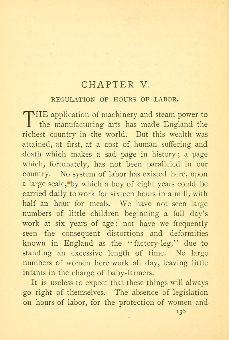 REGULATION OF HOURS OF LABOR. THE application of machinery and steam-power to the manufacturing arts has made England the richest country in the world. But this wealth was attained, at first, at a cost of human suffering and death which makes a sad page in history; a page which, fortunately, has not been paralleled in our country. No system of labor has existed here, upon a large scale,by which a boy of eight years could be carried daily to work for sixteen hours in a mill, with half an hour for meals. We have not seen large numbers of little children beginning a full day's work at six years of age; nor have we frequently seen the consequent distortions and deformities known in England as the factory-leg, due to standing an excessive length of time. No large numbers of women here work all day, leaving little infants in the charge of baby-farmers. It is useless to expect that these things will always go right of themselves. The absence of legislation on hours of labor, for the protection of women and