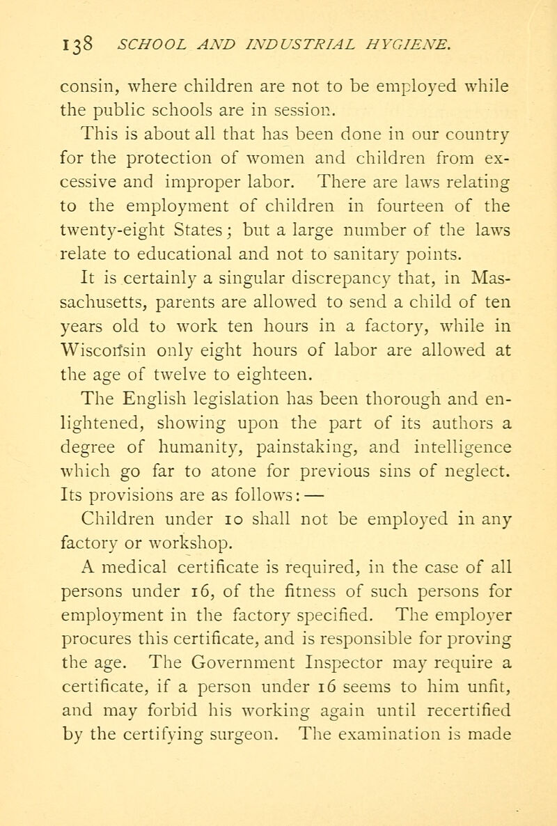 consin, where children are not to be employed while the public schools are in session. This is about all that has been done in our country for the protection of women and children from ex- cessive and improper labor. There are laws relating to the employment of children in fourteen of the twenty-eight States; but a large number of the laws relate to educational and not to sanitary points. It is certainly a singular discrepancy that, in Mas- sachusetts, parents are allowed to send a child of ten years old to work ten hours in a factory, while in Wisconsin only eight hours of labor are allowed at the age of twelve to eighteen. The English legislation has been thorough and en- lightened, showing upon the part of its authors a degree of humanity, painstaking, and intelligence which go far to atone for previous sins of neglect. Its provisions are as follows: — Children under 10 shall not be employed in any factory or workshop. A medical certificate is required, in the case of all persons under 16, of the fitness of such persons for employment in the factory specified. The employer procures this certificate, and is responsible for proving the age. The Government Inspector may require a certificate, if a person under 16 seems to him unfit, and may forbid his working again until recertified by the certifying surgeon. The examination is made