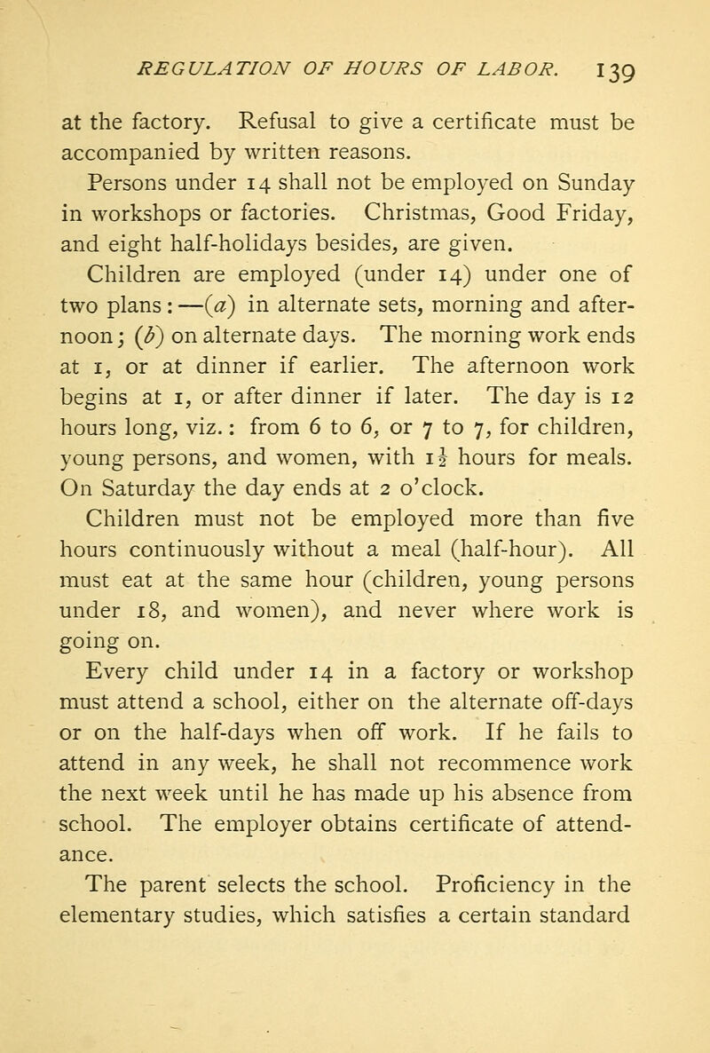 at the factory. Refusal to give a certificate must be accompanied by written reasons. Persons under 14 shall not be employed on Sunday in workshops or factories. Christmas, Good Friday, and eight half-holidays besides, are given. Children are employed (under 14) under one of two plans : —(a) in alternate sets, morning and after- noon ; (J?) on alternate days. The morning work ends at 1, or at dinner if earlier. The afternoon work begins at 1, or after dinner if later. The day is 12 hours long, viz.: from 6 to 6, or 7 to 7, for children, young persons, and women, with ij hours for meals. On Saturday the day ends at 2 o'clock. Children must not be employed more than five hours continuously without a meal (half-hour). All must eat at the same hour (children, young persons under 18, and women), and never where work is going on. Every child under 14 in a factory or workshop must attend a school, either on the alternate off-days or on the half-days when off work. If he fails to attend in any week, he shall not recommence work the next week until he has made up his absence from school. The employer obtains certificate of attend- ance. The parent selects the school. Proficiency in the elementary studies, which satisfies a certain standard