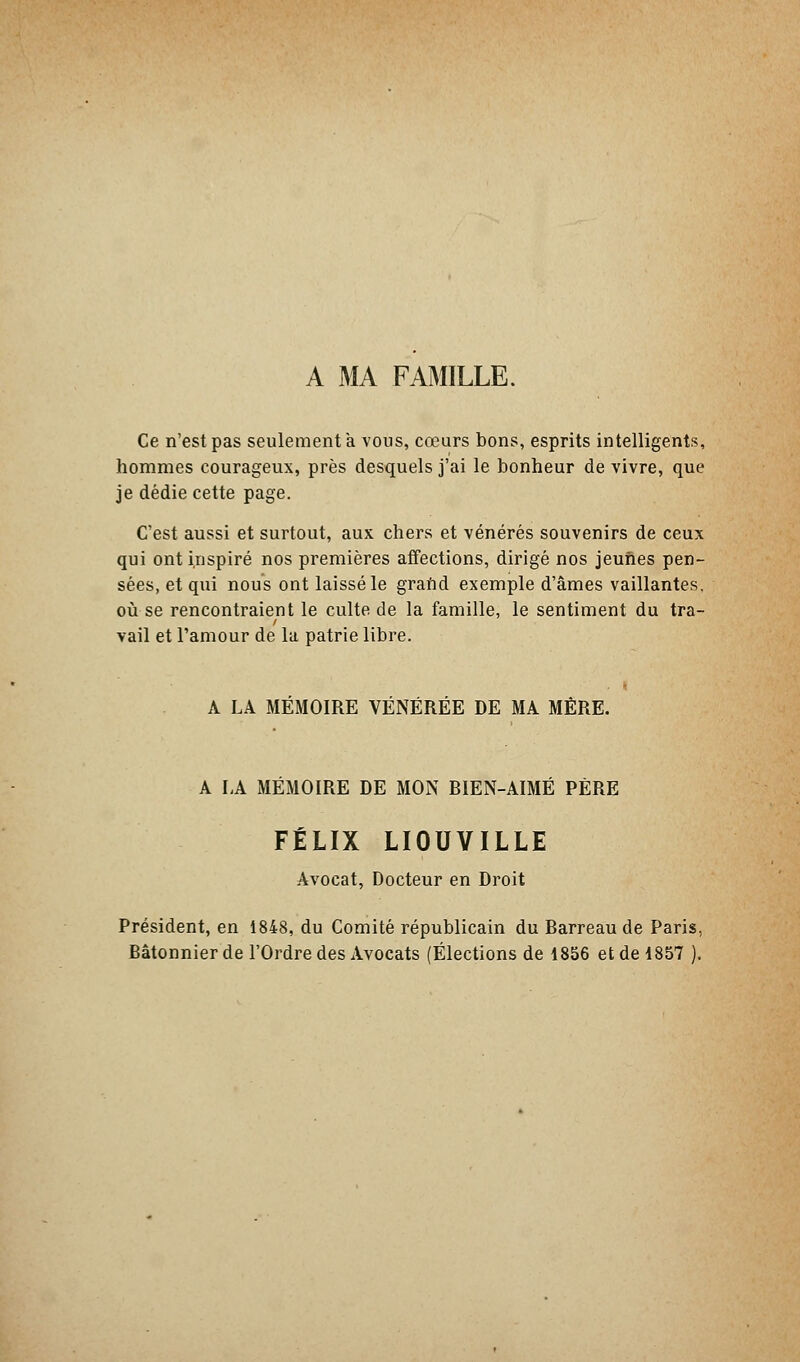 A MA FAMILLE. Ce n'est pas seulement a vous, cœurs bons, esprits intelligents, hommes courageux, près desquels j'ai le bonheur de vivre, que je dédie cette page. C'est aussi et surtout, aux chers et vénérés souvenirs de ceux qui ont i.nspiré nos premières affections, dirigé nos jeunes pen- sées, et qui nous ont laissé le grand exemple d'âmes vaillantes, où se rencontraient le culte de la famille, le sentiment du tra- vail et l'amour de la patrie libre. A LA MÉMOIRE VÉNÉRÉE DE MA MÈRE. A LA MEMOIRE DE MON BIEN-AIMÉ PÈRE FÉLIX LIOUVILLE Avocat, Docteur en Droit Président, en 1848, du Comité républicain du Barreau de Paris, Bâtonnier de l'Ordre des Avocats (Élections de 1856 et de 1857 ).