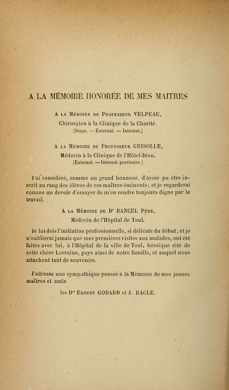 A LA MÉMOIRE HONORÉE DE MES MAITRES A la Mémoire du Professeur VELPEAU, Chirurgien a la Clinique de la Charité. (Stage. — Externat. — Internat.) A LA MÉMOIRE DU PROFESSEUR GRISOLLE, Médecin a la Clinique de l'Hôtel-Dieu. (Externat. — Internat provisoire.) J'ai considéré, comme un grand honneur, d'avoir pu être in- scrit au rang des élèves de ces maîtres éminents; et je regarderai comme un devoir d'essayer de m'en rendre toujours digne par le travail. A la Mémoire du Dr BANCEL Père, Médecin de l'Hôpital de Toul. Je luidois l'initiation professionnelle, si délicate du début; et je n'oublierai jamais que mes premières visites aux malades, ont été faites avec lui, à l'Hôpital de la ville de Toul, héroïque cité de cette chère Lorraine, pays aimé de notre famille, et auquel nous attachent tant de souvenirs. J'adresse une sympathique pensée a la Mémoire de mes jeunes maîtres et amis les D Ernest GODARD et J. RACLE.