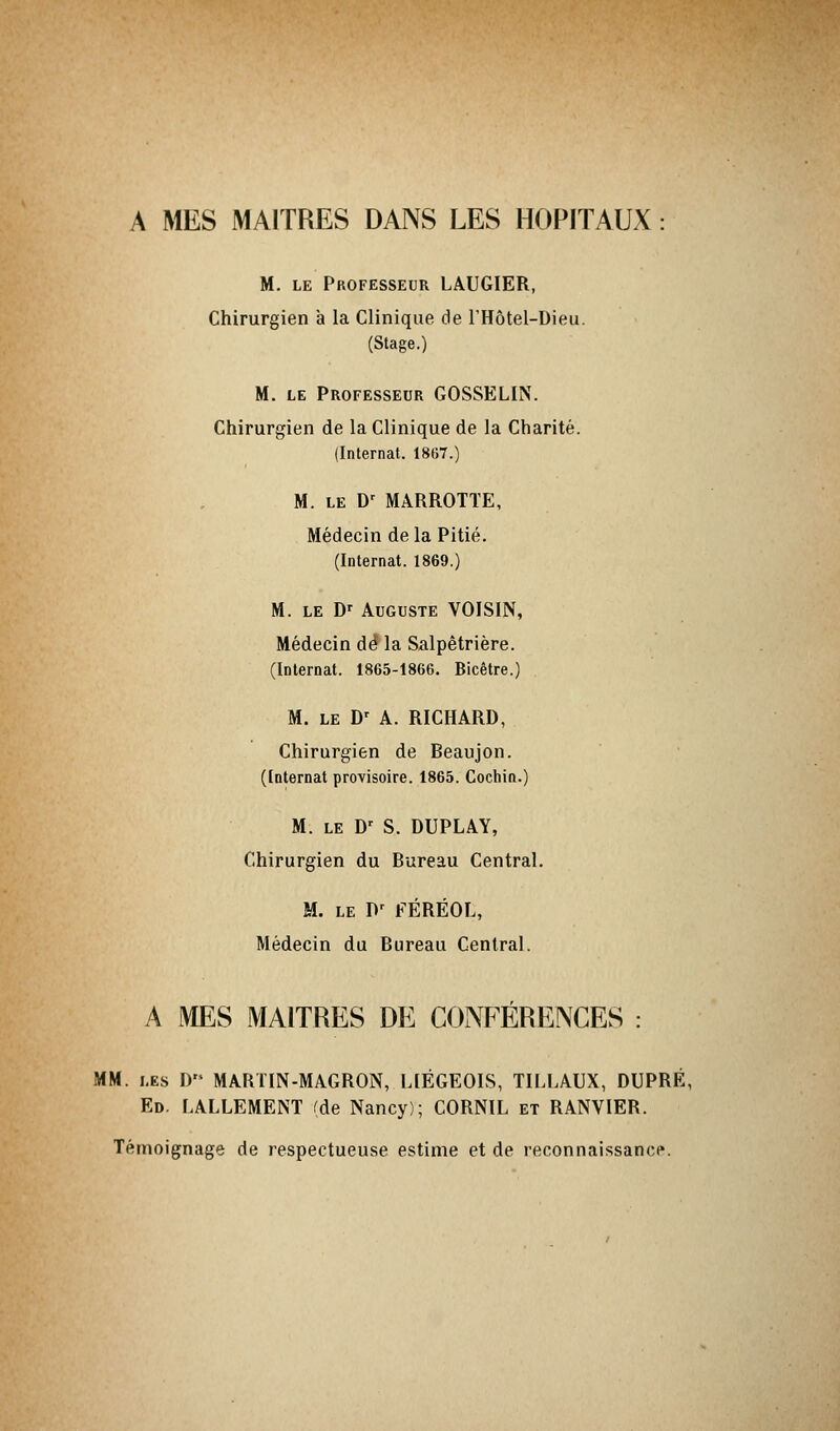 A MES MAITRES DANS LES HOPITAUX : M. le Professeur LAUGIER, Chirurgien à la Clinique de l'Hôtel-Dieu. (Stage.) M. le Professeur GOSSELIN. Chirurgien de la Clinique de la Charité. (Internat. 1867.) M. le D' MARROTTE, Médecin delà Pitié. (Internat. 1869.) M. le Dr Auguste VOISIN, Médecin dé la Salpêtrière. (Internat. 1865-1866. Bicêtre.) M. le Dr A. RICHARD, Chirurgien de Beaujon. (Internat provisoire. 1865. Cochin.) M. le Dr S. DUPLAY, Chirurgien du Bureau Central. M. le Pr FÉRËOL, Médecin du Bureau Central. A MES MAITRES DE CONFÉRENCES : MM. les D MARTIN-MAGRON, LIÉGEOIS, TILLAUX, DUPRÉ, Ed. LALLEMENT (de Nancy); CORNIL et RANVIER. Témoignage de respectueuse estime et de reconnaissance.