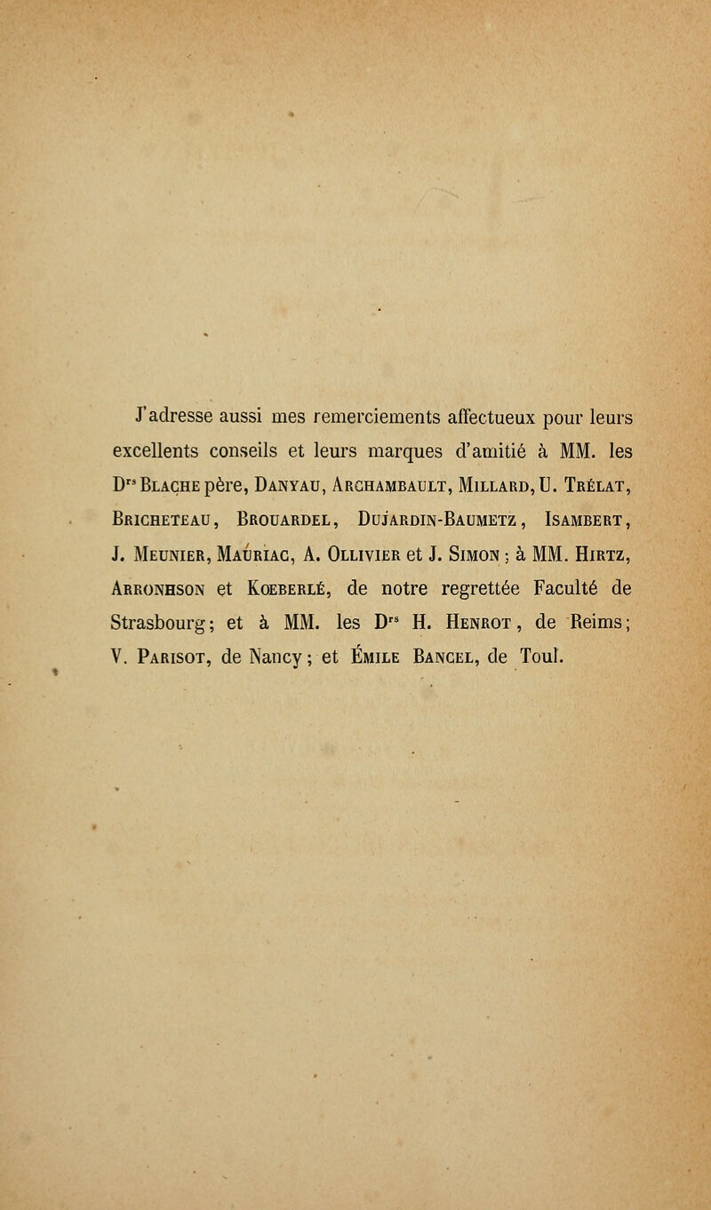 J'adresse aussi nies remerciements affectueux pour leurs excellents conseils et leurs marques d'amitié à MM. les DBLAÇHEpère, Danyau, Archambault, Millard,U. Trélat, BrICHETEAU, BROUARDEL, DUJARDIN-BAUMETZ, ISAMBERT, J. Meunier, Mauriac, A. Ollivier et J. Simon ; à MM. Hirtz, Arronhson et Koeberlé, de notre regrettée Faculté de Strasbourg ; et à MM. les D H. Henrot , de Reims ; V. Parisot, de Nancy; et Emile Bancel, de Tout.