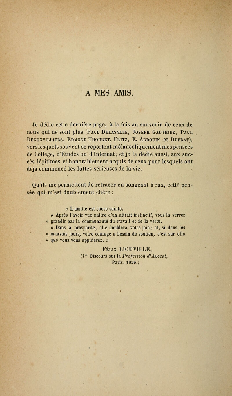 A MES AMIS. Je dédie cette dernière page, a la fois au souvenir de ceux de nous qui ne sont plus (Paul Delasalle, Joseph Gauthiez, Paul Denonvilliers, Edmond Thouret, Fritz, E. Ardouin et Duprat), vers lesquels souvent se reportent mélancoliquement mes pensées de Collège, d'Études ou d'Internat; et je la dédie aussi, aux suc- cès légitimes et honorablement acquis de ceux pour lesquels ont déjà commencé les luttes sérieuses de la vie. < Qu'ils me permettent de retracer en songeant à eux, cette pen- sée qui m'est doublement chère : « L'amitié est chose sainte. « Après l'avoir vue naître d'un attrait instinctif, vous la verrez « grandir par la communauté du travail et de la vertu. « Dans la prospérité, elle doublera votre joie; et, si dans les « mauvais jours, votre courage a besoin de soutien, c'est sur ello « que vous vous appuierez. » Félix LIOUV1LLE, (1er Discours sur la Profession d'Avocat, Paris, 1856.)