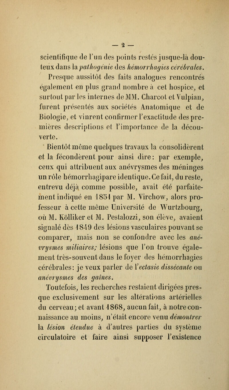 scientifique de l'un des points restes jusque-là dou- teux dans la pathogénie des liémorrhagies cérébrales. Presque aussitôt des faits analogues rencontrés également en plus grand nombre à cet hospice, et surtout par les internes de MM. Charcot et Vulpian, furent présentés aux sociétés Anatomique et de Biologie, et vinrent confirmer l'exactitude des pre- mières descriptions et l'importance de la décou- verte. Bientôt même quelques travaux la consolidèrent et la fécondèrent pour ainsi dire: par exemple, ceux qui attribuent aux anévrysmes des méninges un rôle hémorrhagipare identique. Ce fait, du reste, entrevu déjà comme possible, avait été parfaite- ment indiqué en 1854 par M. Virchow, alors pro- fesseur à cette même Université de Wurtzbourg, où M. Kôlliker et M. Pestalozzi, son élève, avaient signalé dès \ 849 des lésions vasculaires pouvant se comparer, mais non se confondre avec les ané- vrysmes miliaires; lésions que l'on trouve égale- ment très-souvent dans le foyer des liémorrhagies cérébrales: je veux parler de Yectasie dissécante ou anévrysmes des gaines. Toutefois, les recherches restaient dirigées pres- que exclusivement sur les altérations artérielles du cerveau; et avant \ 868, aucun fait, à notre con- naissance au moins, n'était encore venu démontrer la lésion étendue à d'autres parties du système circulatoire et faire ainsi supposer l'existence