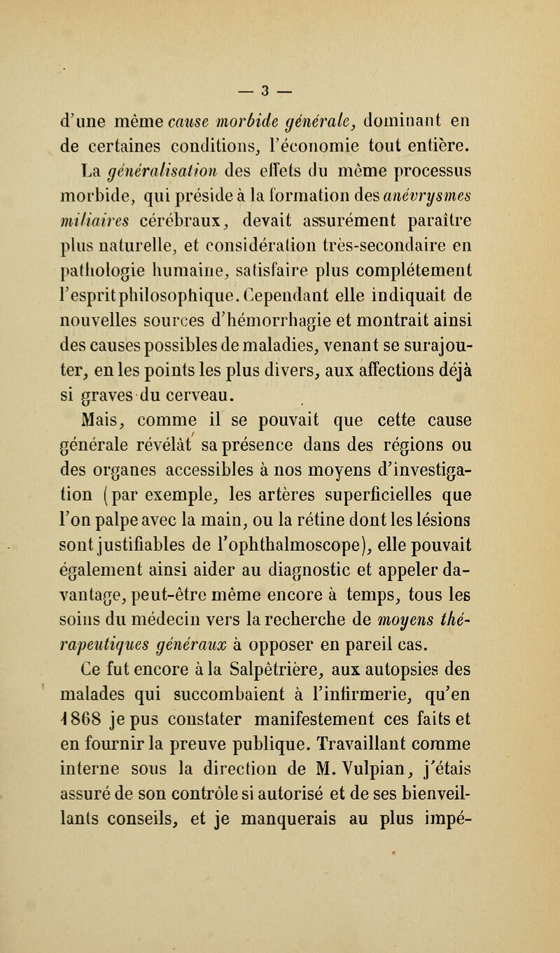 d'une même cause morbide générale, dominant en de certaines conditions, l'économie tout entière. La généralisation des effets du môme processus morbide, qui préside à la formation des anévrysmes mi/iaires cérébraux, devait assurément paraître plus naturelle, et considération très-secondaire en pathologie humaine, satisfaire plus complètement l'espritphilosophique. Cependant elle indiquait de nouvelles sources d'hémorrhagie et montrait ainsi des causes possibles de maladies, venant se surajou- ter, en les points les plus divers, aux affections déjà si graves du cerveau. Mais, comme il se pouvait que cette cause générale révélât sa présence dans des régions ou des organes accessibles à nos moyens d'investiga- tion (par exemple, les artères superficielles que l'on palpe avec la main, ou la rétine dont les lésions sont, justifiables de l'ophthalmoscope), elle pouvait également ainsi aider au diagnostic et appeler da- vantage, peut-être même encore à temps, tous les soins du médecin vers la recherche de moyens thé- rapeutiques généraux à opposer en pareil cas. Ce fut encore à la Salpêtrière, aux autopsies des malades qui succombaient à l'infirmerie, qu'en -1868 je pus constater manifestement ces faits et en fournir la preuve publique. Travaillant comme interne sous la direction de M.Vulpian, j'étais assuré de son contrôle si autorisé et de ses bienveil- lants conseils, et je manquerais au plus impé-