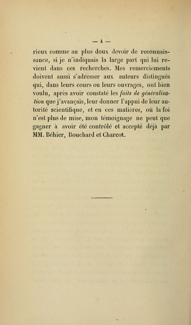 rieux comme au plus doux devoir de reconnais- sance, si je n'indiquais la large part qui lui re- vient dans ces recherches. Mes remerciements doivent aussi s'adresser aux auteurs distingués qui, dans leurs cours ou leurs ouvrages, ont bien voulu, après avoir constaté les faits de généralisa- tion que j'avançais, leur donner l'appui de leur au- torité scientifique, et en ces matières, où la foi n'est plus de mise, mon témoignage ne peut que gagner à avoir été contrôlé et accepté déjà par [. Béhier, Bouchard et Charcot.