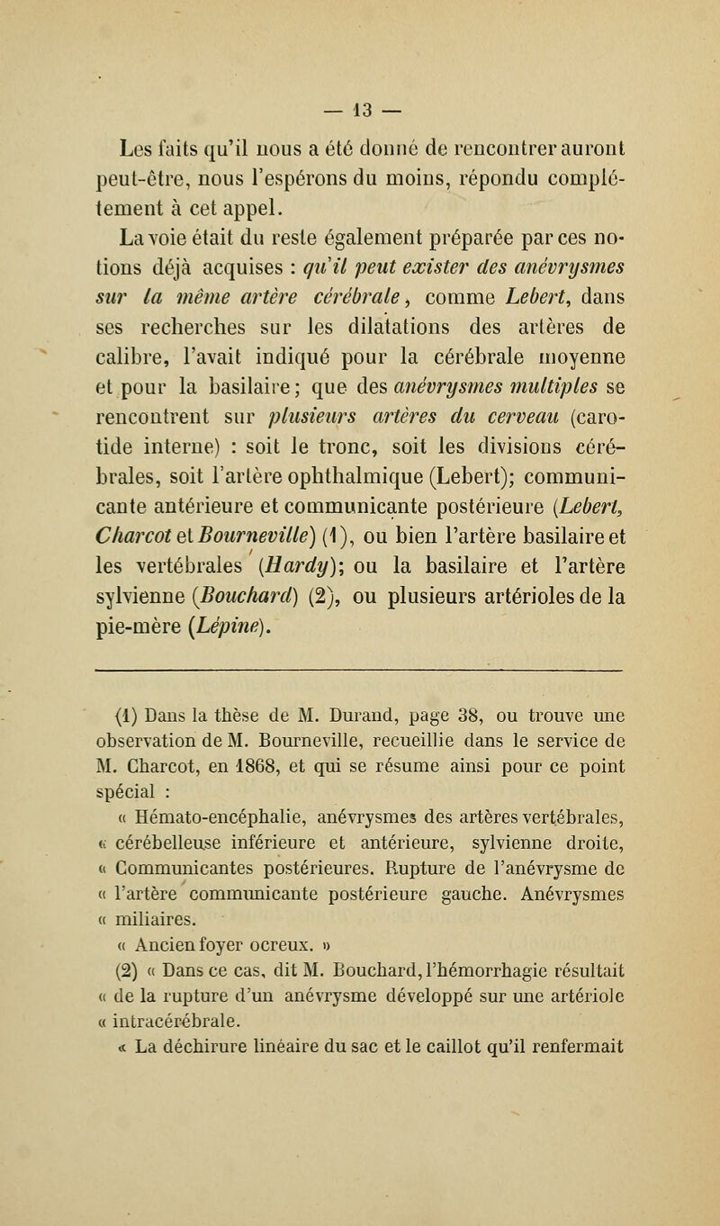 Les faits qu'il nous a été donné de rencontrer auront peut-être, nous l'espérons du moins, répondu complè- tement à cet appel. La voie était du reste également préparée par ces no- tions déjà acquises : qu'il peut exister des anévrysmes sur la même artère cérébrale, comme Lebert, dans ses recherches sur les dilatations des artères de calibre, l'avait indiqué pour la cérébrale moyenne et pour la basilaire ; que des anévrysmes multiples se rencontrent sur plusieurs artères du cerveau (caro- tide interne) : soit le tronc, soit les divisions céré- brales, soit l'artère ophthalmique (Lebert); communi- cante antérieure et communicante postérieure (Lebert, Charcot et Bourneville) (1), ou bien l'artère basilaire et les vertébrales (Hardy); ou la basilaire et l'artère sylvienne {Bouchard) (2), ou plusieurs artérioles de la pie-mère (Lépine). (1) Dans la thèse de M. Durand, page 38, ou trouve une observation de M. Bourneville, recueillie dans le service de M. Charcot, en 1868, et qui se résume ainsi pour ce point spécial : « Hémato-encéphalie, anévrysmes des artères vertébrales, u cérébelleuse inférieure et antérieure, sylvienne droite, « Communicantes postérieures. Rupture de l'anévrysme de « l'artère communicante postérieure gauche. Anévrysmes « miliaires. « Ancien foyer ocreux. » (2) « Dans ce cas, dit M. Bouchard, l'hémorrhagie résultait « de la rupture d'un anévrysme développé sur une artériole « intracérébrale. « La déchirure linéaire du sac et le caillot qu'il renfermait