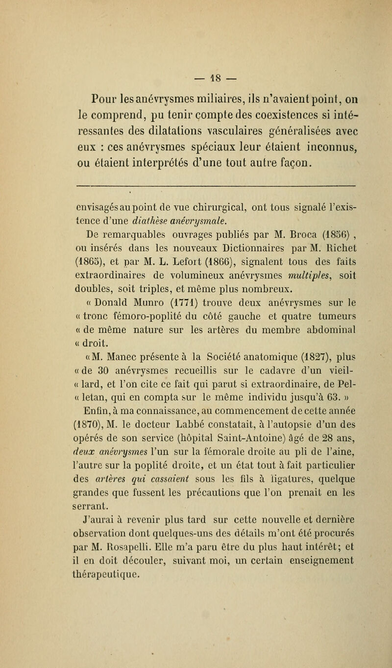 Pour les anévrysmes miliaires, ils n'avaient point, on le comprend, pu tenir compte des coexistences si inté- ressantes des dilatations vasculaires généralisées avec eux : ces anévrysmes spéciaux leur étaient inconnus, ou étaient interprétés d'une tout autre façon. envisagés au point de vue chirurgical, ont tous signalé l'exis- tence d'une diathèse anévrysmale. De remarquables ouvrages publiés par M. Broca (1856) , ou insérés dans les nouveaux Dictionnaires par M. Richet (1865), et par M. L. Lefort (1866), signalent tous des faits extraordinaires de volumineux anévrysmes multiples, soit doubles, soit triples, et même plus nombreux. « Donald Munro (1771) trouve deux anévrysmes sur le « tronc fémoro-poplité du côté gauche et quatre tumeurs « de même nature sur les artères du membre abdominal « droit. «M. Manec présente à la Société anatomique (1827), plus « de 30 anévrysmes recueillis sur le cadavre d'un vieil- « lard, et l'on cite ce fait qui parut si extraordinaire, de Pel- « letan, qui en compta sur le même individu jusqu'à 63. » Enfin, à ma connaissance, au commencement de cette année (1870), M. le docteur Labbé constatait, à l'autopsie d'un des opérés de son service (hôpital Saint-Antoine) âgé de 28 ans, deux anévrysmes l'un sur la fémorale droite au pli de l'àine, l'autre sur la poplité droite, et un état tout à fait particulier des artères qui cassaient sous les fds à ligatures, quelque grandes que fussent les précautions que l'on prenait en les serrant. J'aurai à revenir plus tard sur cette nouvelle et dernière observation dont quelques-uns des détails m'ont été procurés par M. Rosapclli. Elle m'a paru être du plus haut intérêt; et il en doit découler, suivant moi, un certain enseignement thérapeutique.