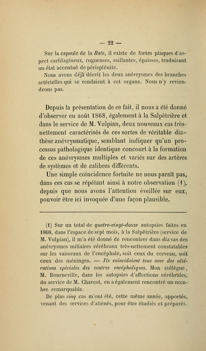 Sur la capsule de la Rate, il existe de fortes plaques d'as- pect cartilagineux, rugueuses, saillantes, épaisses, traduisant un état accentué de périsplénite. Nous avons déjà décrit les deux anévrysmes des branches artérielles qui se rendaient à cet organe. Nous n'y revien- drons pas. Depuis la présentation de ce fait, il nous a été donné d'observer en août 1868, également à la Salpêtrière et dans le service de M. Vulpian, deux nouveaux cas très- nettement caractérisés de ces sortes de véritable dia- thèse anévrysmatique, semblant indiquer qu'un pro- cessus pathologique identique concourt à la formation de ces anévrysmes multiples et variés sur des artères de systèmes et de calibres différents. Une simple coïncidence fortuite ne nous paraît pas, dans ces cas se répétant ainsi à notre observation (1), depuis que nous avons l'attention éveillée sur eux, pouvoir être ici invoquée d'une façon plausible. (1) Sur un total de quatre-vingt-douze autopsies faites en 1868, dans l'espace de sept mois, à la Salpêtrière (service de M. Vulpian), il m'a été donné de rencontrer dans dix c&s des anévrysmes miliaires cérébraux très-nettement constatables sur les vaisseaux de l'encéphale, soit ceux du cerveau, soit ceux des méninges. — Ils coïncidaient tous avec des alté- rations spéciales des centres encéphaliques. Mon collègue, M. Bourncville, dans les autopsies d'affections cérébrales, du service de M. Gharcot, en a également rencontré un nom- bre remarquable. De plus cinq cas m'ont été, cette même année, apportés, venant des services d'aliénés, pour être étudiés et préparés.