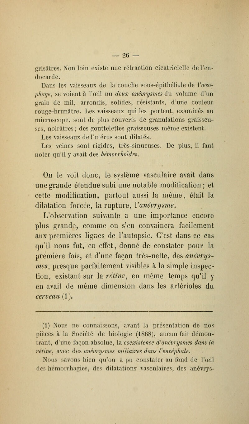 grisâtres. Non loin existe une rétraction cicatricielle de l'en- docarde. Dans les vaisseaux de la couche sous-épithéliale de Vœso- phage, se voient à l'œil nu deux anévrysmes du volume d'un grain de mil, arrondis, solides, résistants, d'une couleur rouge-brunâtre. Les vaisseaux qui les portent, examinés au microscope, sont de plus couverts de granulations graisseu- ses, noirâtres; des gouttelettes graisseuses même existent. Les vaisseaux de l'utérus sont dilatés. Les veines sont rigides, très-sinueuses. De plus, il faut noter qu'il y avait des hémorrkoïdes. On le voit donc, le système vasculaire avait dans une grande élenduesubi une notable modification; et cette modification, partout aussi la même, était la dilatation forcée, la rupture, Yanévrysme. L'observation suivante a une importance encore plus grande, comme on s'en convaincra facilement aux premières lignes de l'autopsie. C'est dans ce cas qu'il nous fut, en effet, donné de constater pour la première fois, et d'une façon très-nette, des anévrys- mes, presque parfaitement visibles à la simple inspec- tion, existant sur la rétine, en même temps qu'il y en avait de même dimension dans les artérioles du cerveau (1). (1) Nous ne connaissons, avant la présentation de nos pièces à la Société de biologie (1868), aucun fait démon- trant, d'une façon absolue, la coexistence d'anévrysmes dans ta rétine, avec des anévrysmes miliaires dans l'encéphale. Nous savons bien qu'on a pu constater au fond de l'oeil des hémorrhagies, des dilatation? vasculaires, des anévrys-