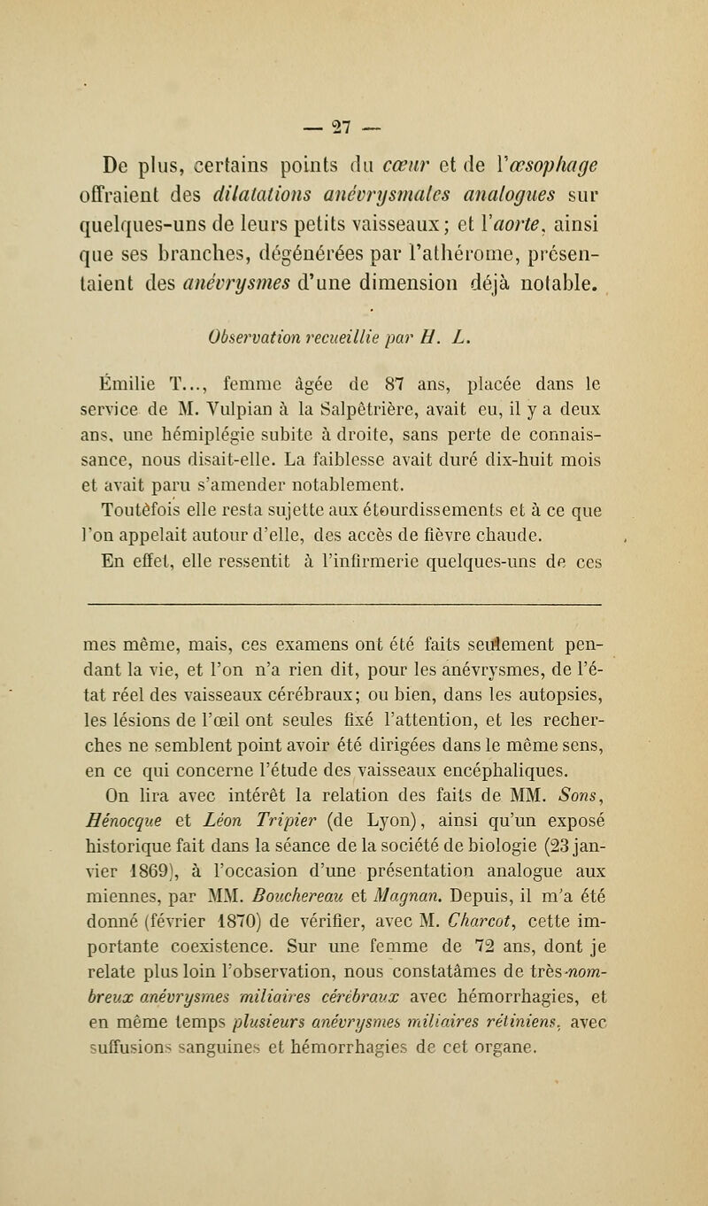 De plus, certains points du cœur et de Y œsophage offraient des dilatations anévrysmales analogues sur quelques-uns de leurs petits vaisseaux; et Y aorte, ainsi que ses branches, dégénérées par l'athérorne, présen- taient des anévrysmes d'une dimension déjà notable. Observation recueillie par H. L. Emilie T..., femme âgée de 87 ans, placée dans le service de M. Vulpian à la Salpêtrière, avait eu, il y a deux ans, une hémiplégie subite à droite, sans perte de connais- sance, nous disait-elle. La faiblesse avait duré dix-huit mois et avait paru s'amender notablement. Toutefois elle resta sujette aux étourdissements et à ce que l'on appelait autour d'elle, des accès de fièvre chaude. En effet, elle ressentit à l'infirmerie quelques-uns de ces mes même, mais, ces examens ont été faits seulement pen- dant la vie, et l'on n'a rien dit, pour les anévrysmes, de l'é- tat réel des vaisseaux cérébraux; ou bien, dans les autopsies, les lésions de l'œil ont seules fixé l'attention, et les recher- ches ne semblent point avoir été dirigées dans le même sens, en ce qui concerne l'étude des vaisseaux encéphaliques. On lira avec intérêt la relation des faits de MM. Sons, Hénocque et Léon Tripier (de Lyon), ainsi qu'un exposé historique fait dans la séance de la société de biologie (23 jan- vier 1869), à l'occasion d'une présentation analogue aux miennes, par MM. Bouchereau et Magnan. Depuis, il m'a été donné (février 1870) de vérifier, avec M. Charcot, cette im- portante coexistence. Sur une femme de 72 ans, dont je relate plus loin l'observation, nous constatâmes de très -nom- breux anévrysmes miliaires cérébraux avec hémorrhagies, et en même temps plusieurs anévrysmes miliaires rétiniens, avec suffisions sanguines et hémorrhagies de cet organe.