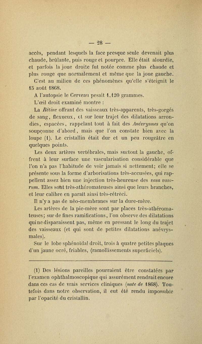 accès, pendant lesquels la face presque seule devenait plus chaude, brûlante, puis rouge et pourpre. Elle était alourdie, et parfois la joue droite fut notée comme plus chaude et plus rouge que normalement et même que la joue gauche. C'est au milieu de ces phénomènes qu'elle s'éteignit le 15 août 1868. A l'autopsie le Cerveau pesait 1,120 grammes. L'œil droit examiné montre : La Rétine offrant des vaisseaux très-apparents, très-gorgés de sang, flexueux, et sur leur trajet des dilatations arron- dies, espacées, rappelant tout à fait des Anévrysmes qu'on soupçonne d'abord, mais que l'on constate bien avec la loupe (1). Le cristallin était dur et un peu rougeâtre en quelques points. Les deux artères vertébrales, mais surtout la gauche, of- frent à leur surface une vascularisation considérable que l'on n'a pas l'habitude de voir jamais si nettement; elle se présente sous la forme d'arborisations très-accusées, qui rap- pellent assez bien une injection très-heureuse des vasa vaso- rum. Elles sont très-athéromateuses ainsi que leurs branches, et leur calibre en paraît ainsi très-rétréci. Il n'y a pas de néo-membranes sur la dure-mère. Les artères de la pie-mère sont par places très-athéroma- teuses; sur de fines ramifications, l'on observe des dilatations qui ne disparaissent pas, même en pressant le long du trajet des vaisseaux (et qui sont de petites dilatations anévrys- males). Sur le lobe sphénoïdal droit, trois à quatre petites plaques d'un jaune ocré, friables, (ramollissements superficiels). (1) Des lésions pareilles pourraient être constatées par l'examen ophthalmoscopique qui assurément rendrait encore dans ces cas de vrais services cliniques (noie de 1868). Tou- tefois dans notre observation, il eut été rendu impossible par l'opacité du cristallin.