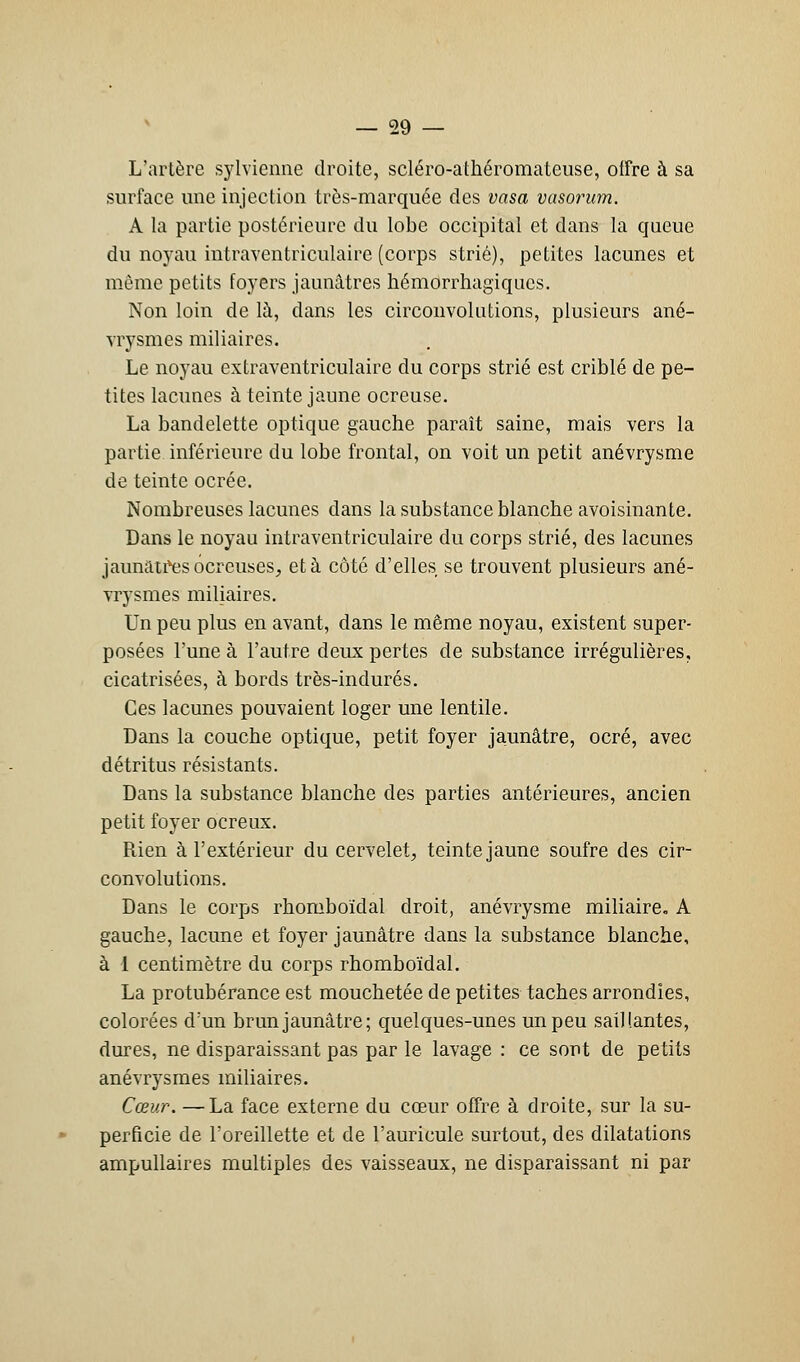 L'artère sylvienne droite, scléro-athéromateuse, offre à sa surface une injection très-marquée des vasa vasorum. A la partie postérieure du lobe occipital et dans la queue du noyau intraventriculaire (corps strié), petites lacunes et même petits foyers jaunâtres hémorrhagiqucs. Non loin de là, dans les circonvolutions, plusieurs ané- vrysmes miliaires. Le noyau extraventriculaire du corps strié est criblé de pe- tites lacunes à teinte jaune ocreuse. La bandelette optique gauche paraît saine, mais vers la partie inférieure du lobe frontal, on voit un petit anévrysme de teinte ocrée. Nombreuses lacunes dans la substance blanche avoisinante. Dans le noyau intraventriculaire du corps strié, des lacunes jaunâtres ocreuses, et à côté d'elles se trouvent plusieurs ané- vrysmes miliaires. Un peu plus en avant, dans le même noyau, existent super- posées l'une à l'autre deux pertes de substance irrégulières, cicatrisées, à bords très-indurés. Ces lacunes pouvaient loger une lentile. Dans la couche optique, petit foyer jaunâtre, ocré, avec détritus résistants. Dans la substance blanche des parties antérieures, ancien petit foyer ocreux. Rien à l'extérieur du cervelet, teinte jaune soufre des cir- convolutions. Dans le corps rhomboïdal droit, anévrysme miliaire. A gauche, lacune et foyer jaunâtre dans la substance blanche, à I centimètre du corps rhomboïdal. La protubérance est mouchetée de petites taches arrondies, colorées d'un brun jaunâtre; quelques-unes un peu saillantes, dures, ne disparaissant pas par le lavage : ce sont de petits anévrysmes miliaires. Cœur. —La face externe du cœur offre à droite, sur la su- perficie de l'oreillette et de l'auricule surtout, des dilatations ampullaires multiples des vaisseaux, ne disparaissant ni par